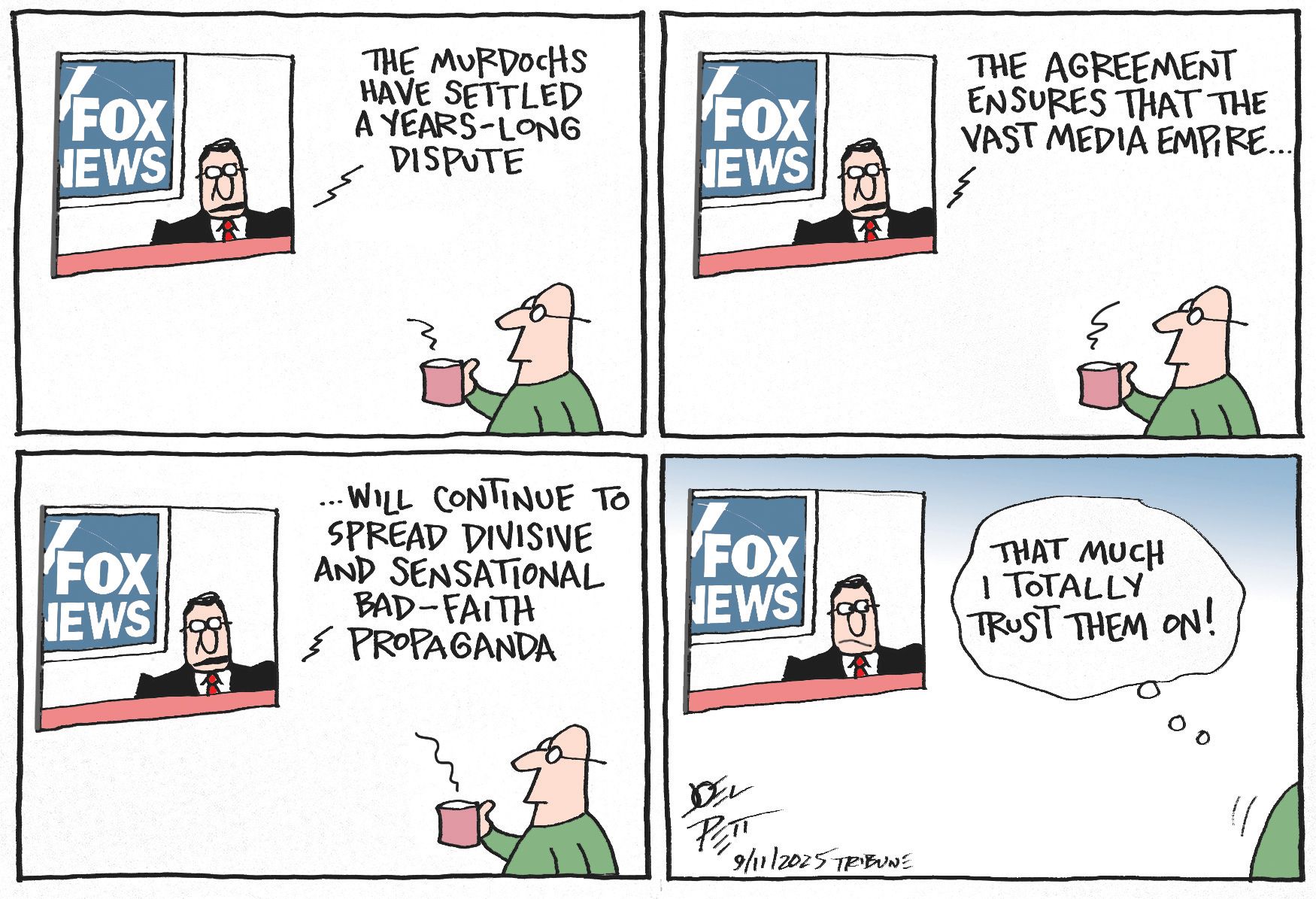 
                                This four panel political cartoon depicts a man watching an anchor on Fox News. The anchor says, “The Murdochs have settled a years-long dispute. The agreement ensures that the vast media empire will continue to spread divisive and sensational bad-faith propaganda.” In the final frame, the viewer leaves and thins to himself, “That much I totally trust them on!”
                            