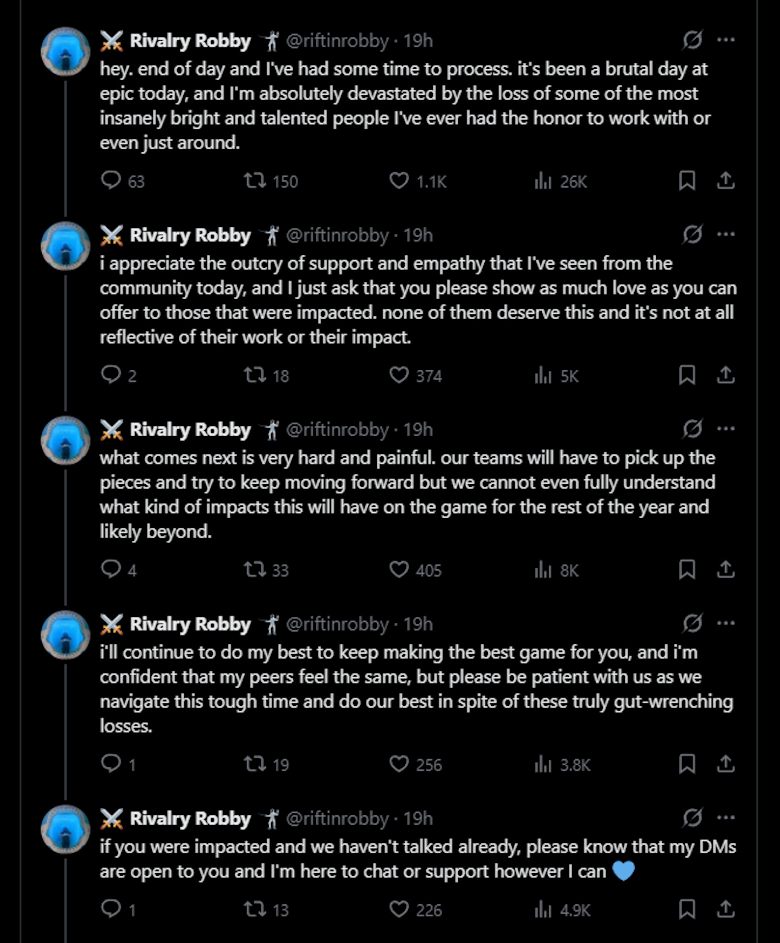 hey. end of day and I've had some time to process. it's been a brutal day at epic today, and I'm absolutely devastated by the loss of some of the most insanely bright and talented people I've ever had the honor to work with or even just around. i appreciate the outcry of support and empathy that I've seen from the community today, and I just ask that you please show as much love as you can offer to those that were impacted. none of them deserve this and it's not at all reflective of their work or their impact. what comes next is very hard and painful. our teams will have to pick up the pieces and try to keep moving forward but we cannot even fully understand what kind of impacts this will have on the game for the rest of the year and likely beyond. i'll continue to do my best to keep making the best game for you, and i'm confident that my peers feel the same, but please be patient with us as we navigate this tough time and do our best in spite of these truly gut-wrenching losses. if you were impacted and we haven't talked already, please know that my DMs are open to you and I'm here to chat or support however I can &amp;#128153;