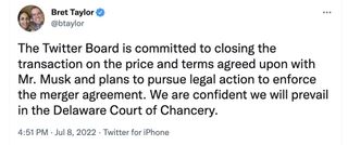 Bret Taylor Twitter Chairman: "The Twitter Board is committed to closing the transaction on the price and terms agreed upon with Mr. Musk and plans to pursue legal action to enforce the merger agreement. We are confident we will prevail in the Delaware Court of Chancery."