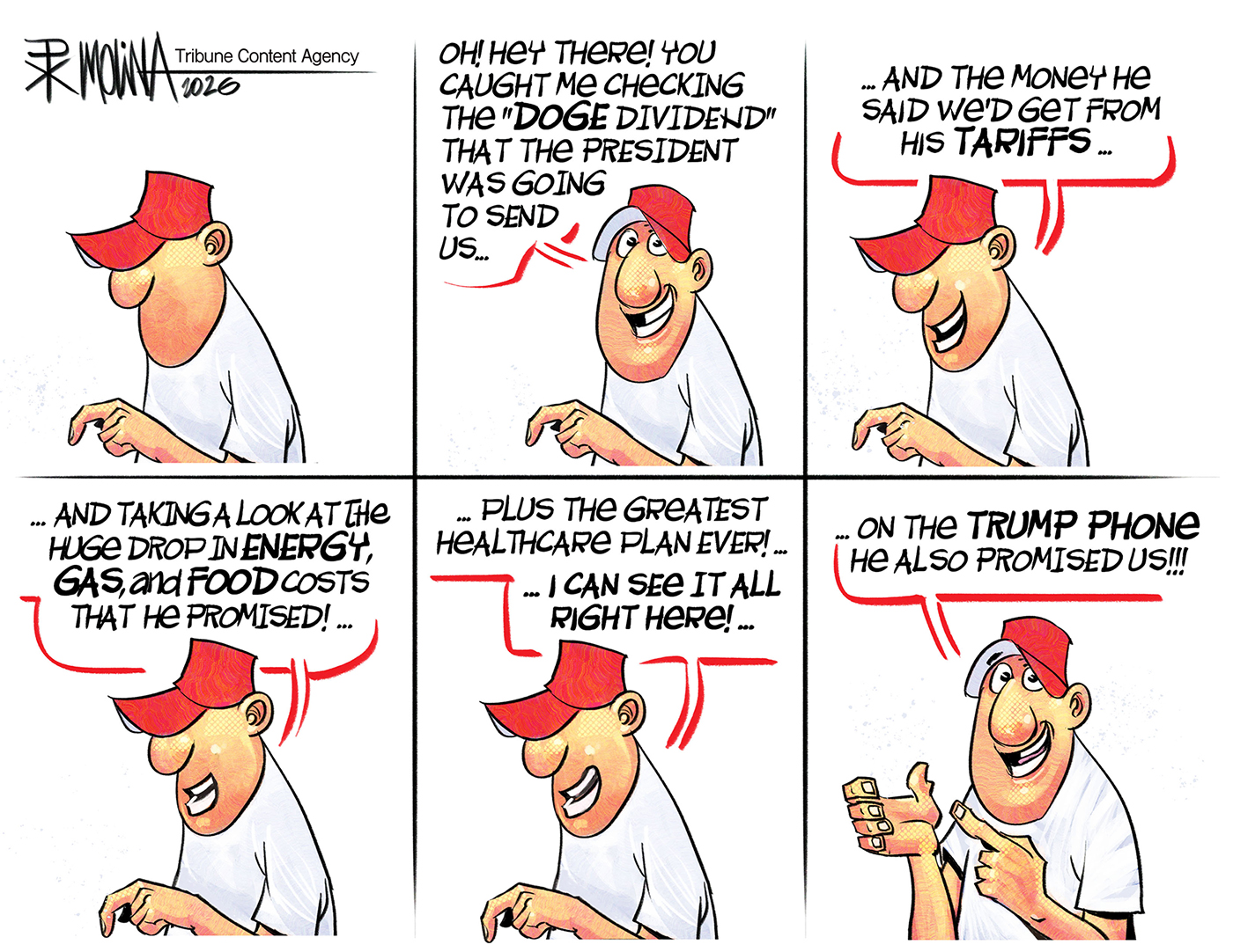 This is a six-panel cartoon with a man in a MAGA hat. He says, &amp;ldquo;Oh! Hey there, you caught me checking the DOGE Dividend that the president was going to send us.. And the money he said we&amp;rsquo;d get from his tariffs&amp;hellip;and taking a look at the huge drop in energy gas and food costs that he promised! Plus, the greatest health care plan ever! I can see it all right here!&amp;rdquo; In the final panel, the man holds up his empty plan and says, &amp;ldquo;On the Trump phone he also promised us!&amp;rdquo;