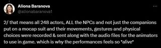 "that means all 248 actors, ALL the NPCs and not just the companions put on a mocap suit and their movements, gestures and physical choices were recorded & sent along with the audio files for the animators to use in game. which is why the performances feels so *alive*"