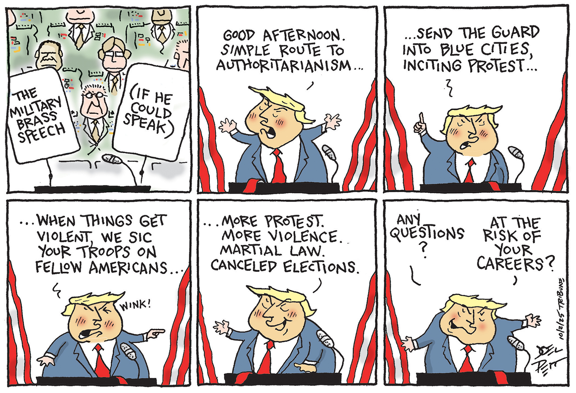 This is a six-panel political cartoon that depicts Doand Trump speaking to the military. It&amp;rsquo;s titled &amp;ldquo;THE MILITARY BRASS SPEECH (IF HE COULD SPEAK)&amp;rdquo; in the first panel. Trump begins to speak and says, &amp;ldquo;Good afternoon. Simple route to authoritarianism....send the guard into blue cities, inciting protest...when things get violent, we sic your troops on fellow Americans..(wink)...more protest. more violence. martial law. canceled elections &amp;hellip; Any questions? At the risk of your careers?&quot;