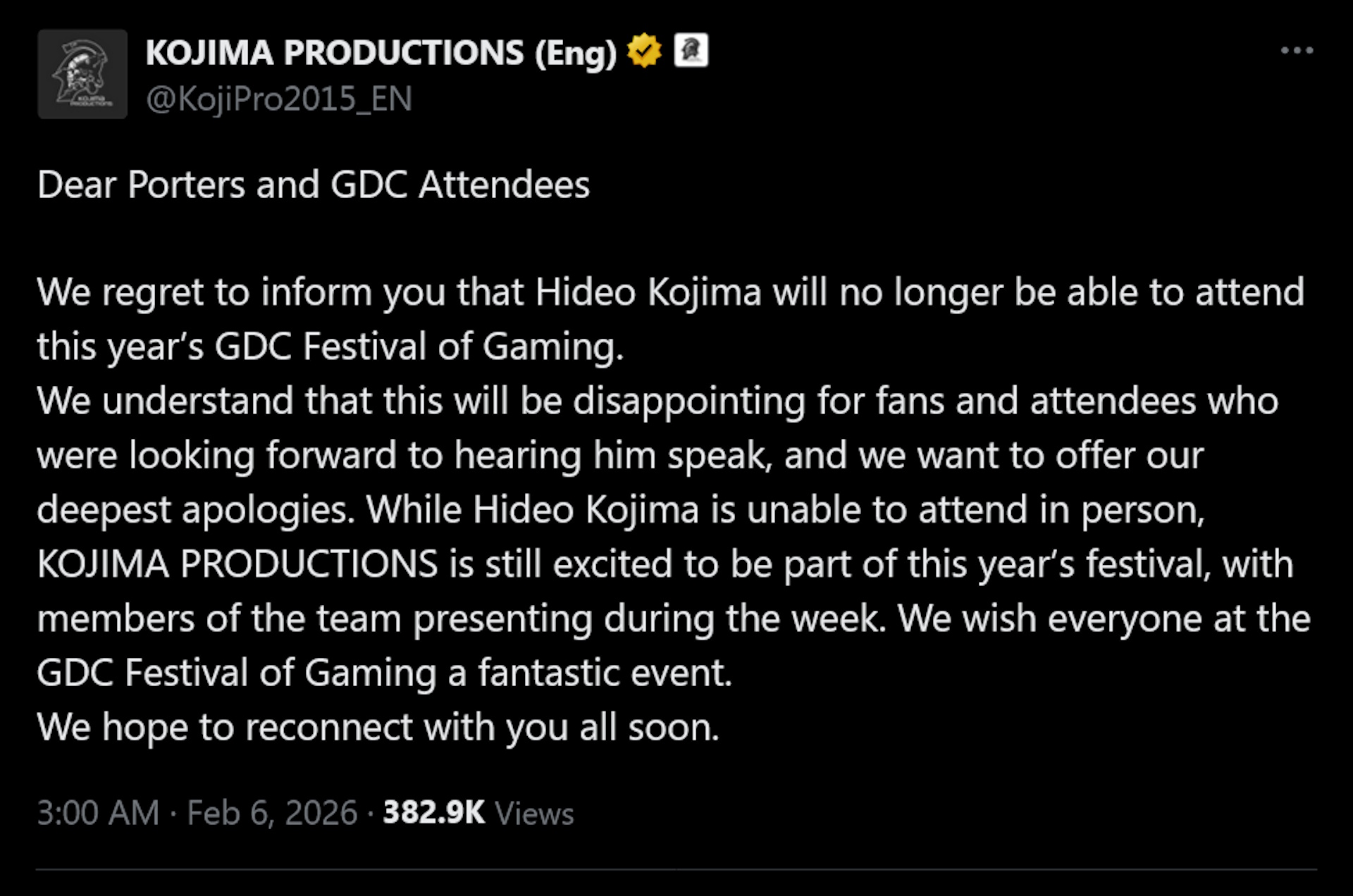Dear Porters and GDC AttendeesWe regret to inform you that Hideo Kojima will no longer be able to attend this year&amp;rsquo;s GDC Festival of Gaming.We understand that this will be disappointing for fans and attendees who were looking forward to hearing him speak, and we want to offer our deepest apologies. While Hideo Kojima is unable to attend in person, KOJIMA PRODUCTIONS is still excited to be part of this year&amp;rsquo;s festival, with members of the team presenting during the week. We wish everyone at the GDC Festival of Gaming a fantastic event.We hope to reconnect with you all soon.