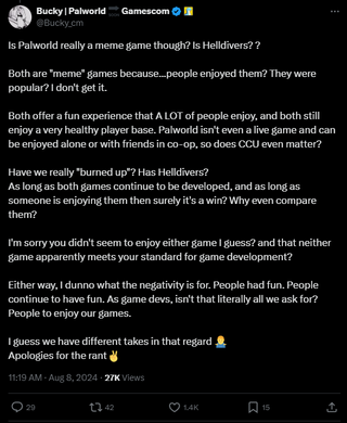 A post that reads: "Is Palworld really a meme game though? Is Helldivers? ?Both are "meme" games because...people enjoyed them? They were popular? I don't get it. Both offer a fun experience that A LOT of people enjoy, and both still enjoy a very healthy player base. Palworld isn't even a live game and can be enjoyed alone or with friends in co-op, so does CCU even matter?Have we really "burned up"? Has Helldivers?As long as both games continue to be developed, and as long as someone is enjoying them then surely it's a win? Why even compare them? I'm sorry you didn't seem to enjoy either game I guess? and that neither game apparently meets your standard for game development? Either way, I dunno what the negativity is for. People had fun. People continue to have fun. As game devs, isn't that literally all we ask for? People to enjoy our games. I guess we have different takes in that regard 🤷‍♂️Apologies for the rant✌️"