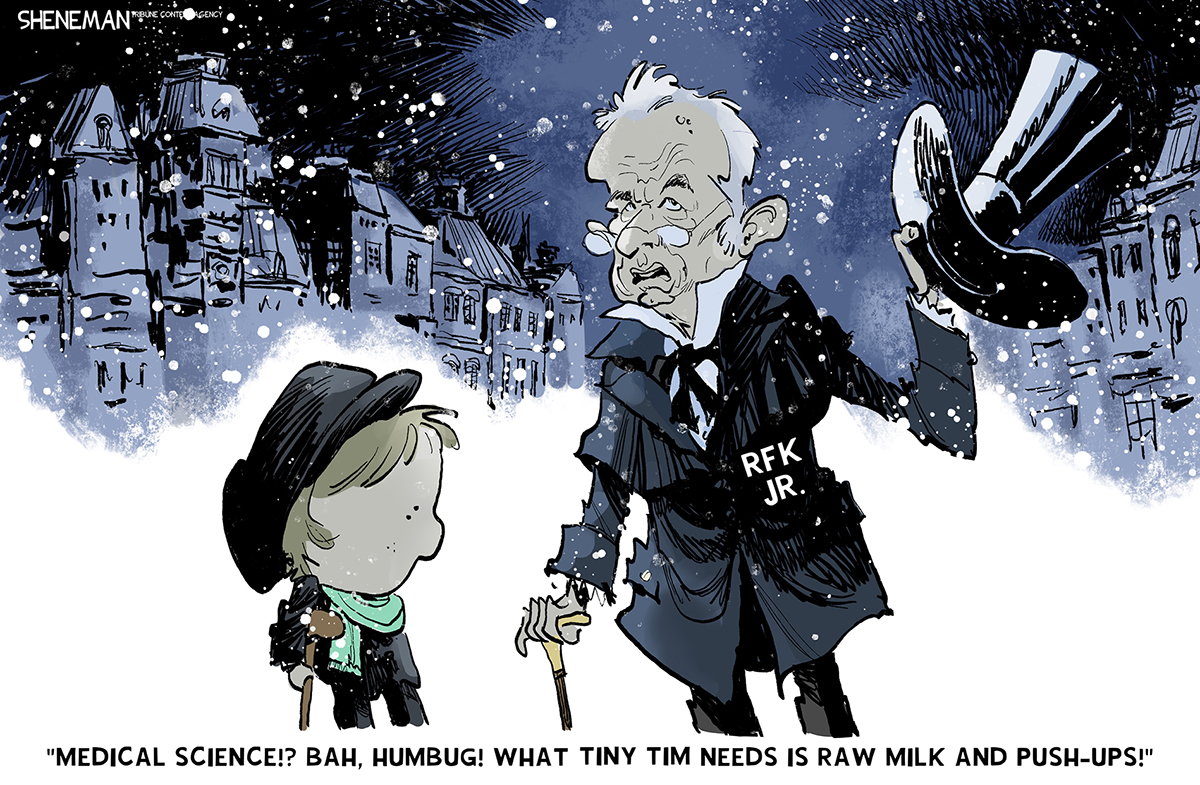 This cartoon is set on a snowy street with buildings that look like they are from the Victorian age. RFK Jr. is dressed as Ebeneezer Scrooge and speaks to a little boy with a cane. RFK Jr. says, &amp;ldquo;Medical science!? Bah, humbug! What Tiny Tim needs is raw milk and push-ups!&amp;rdquo;