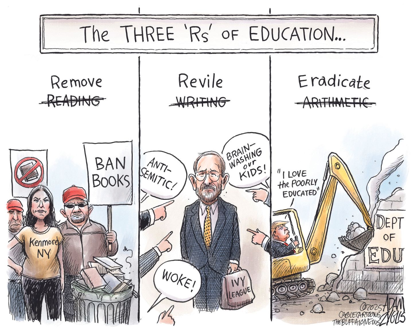 
                                This is a three-panel political cartoon titled &quot;The THREE &#039;R&#039;s&#039; of EDUCATION.” The first panel, &quot;Remove Reading,&quot; shows an angry crowd in MAGA hats with signs reading &quot;BAN BOOKS&quot; and books into a trash can. The second panel says &quot;Revile Writing,&quot; and features a man labeled &quot;IVY LEAGUE&quot; being pointed at by several hands, with speech bubbles saying &quot;Anti-semitic!&quot;, &quot;Woke!&quot;, and &quot;brain-washing our kids!&quot; The third panel, &quot;Eradicate Arithmetic,&quot; shows Donald Trump driving a yellow excavator, demolishing a building labeled &quot;DEPT OF EDU,&quot; while a speech bubble above him says, &quot;I love the poorly educated.&quot;
                            