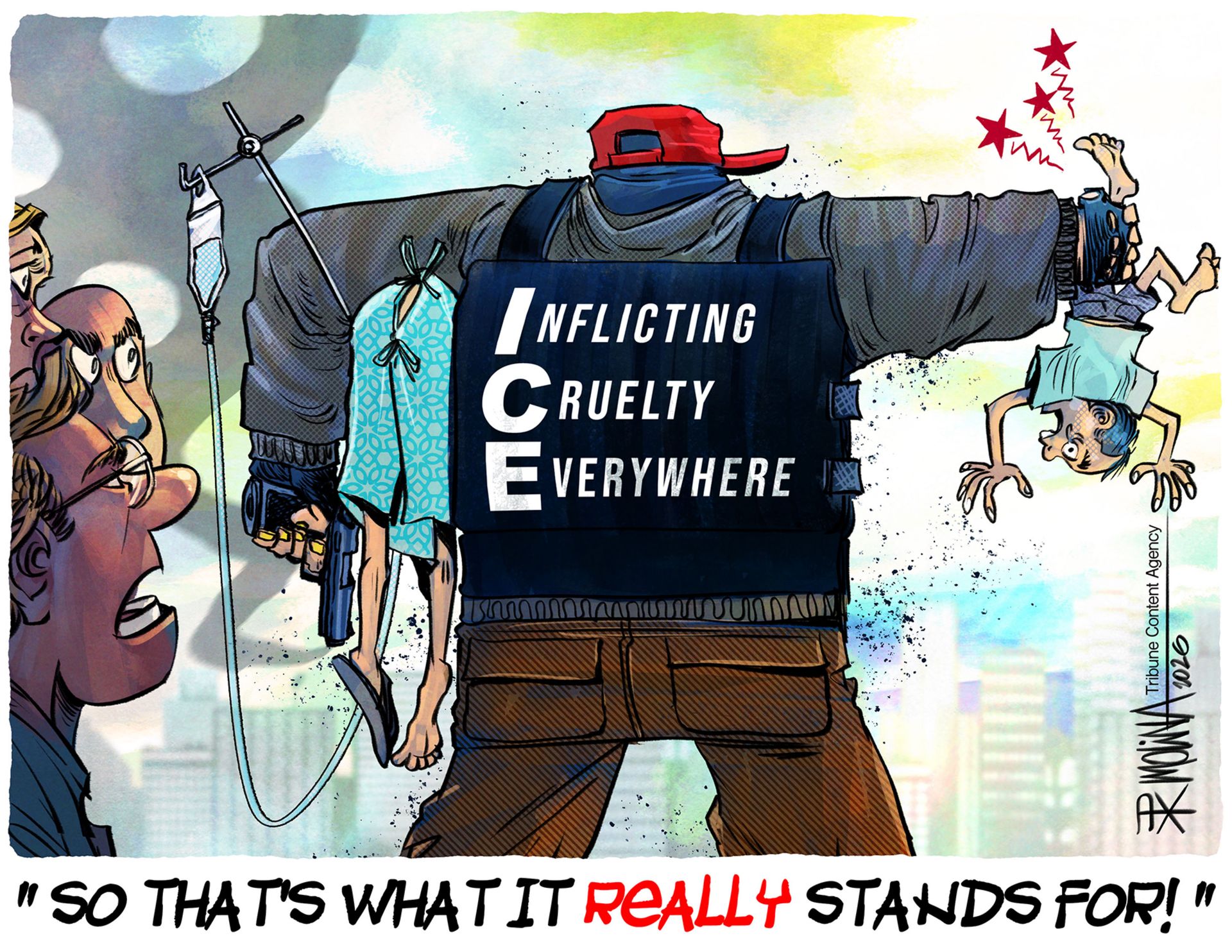 
                                An an armed ICE agent is shown from the back with a resistant vest that reads, "Inflicting Cruelty Everywhere." The agent holds a little boy upside down by his feet with one hand and roughly carries a sick person connected to an IV under his arm. An onlooker says, "So that's what it REALLY stands for!".
                            