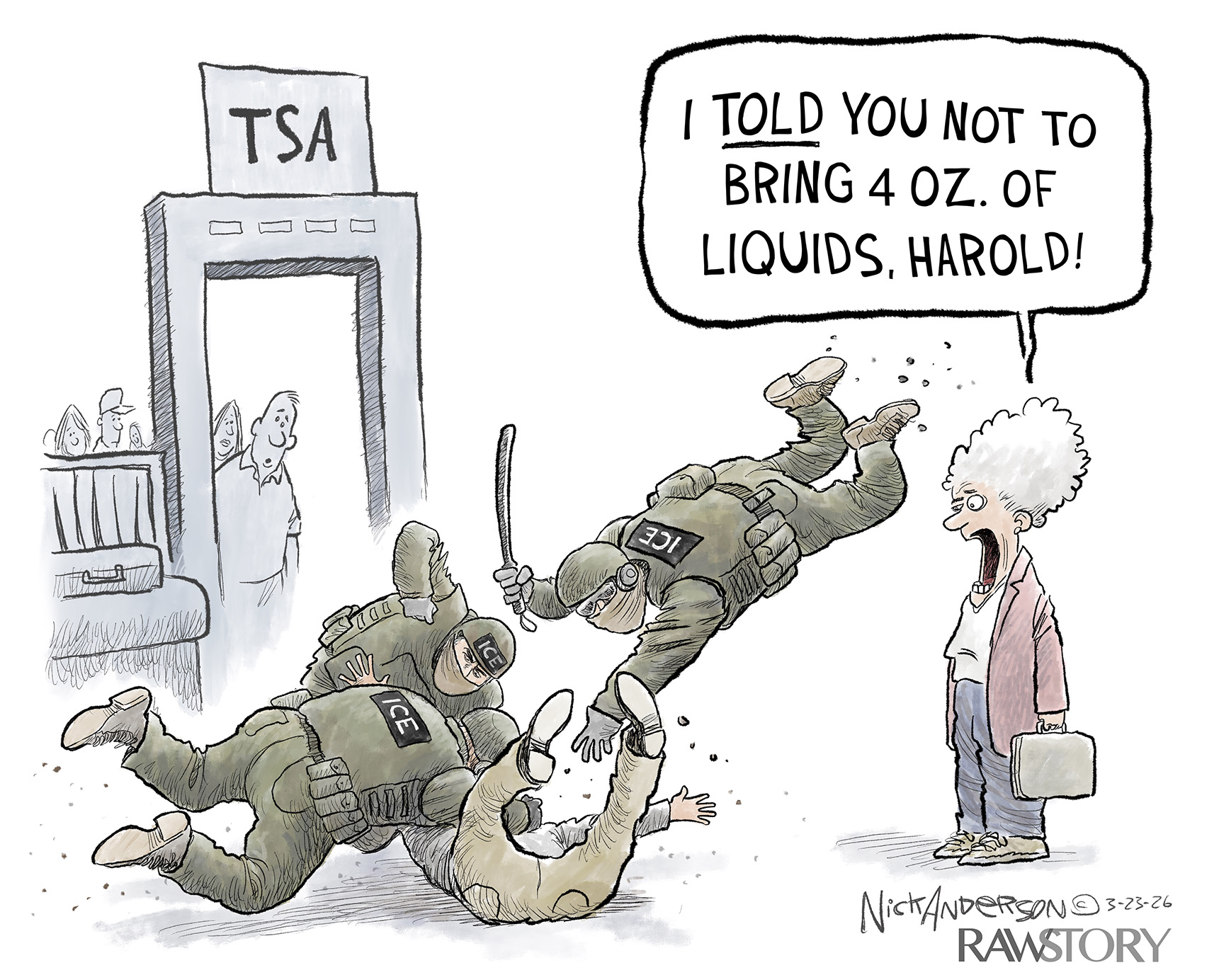 Three masked ICE agents are beating a man at an airport TSA checkpoint. An elderly woman yells, &amp;ldquo;I told you not to bring 4 OZ. of liquids, Harold!&amp;rdquo;