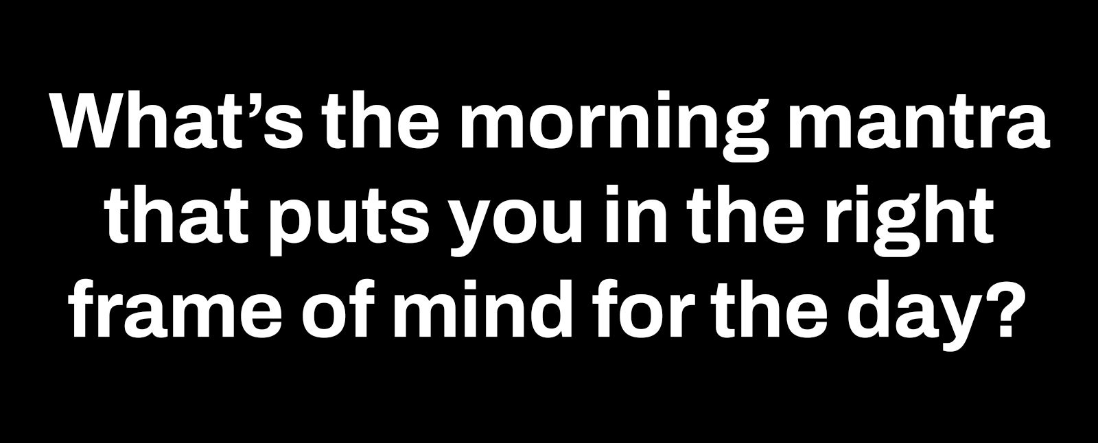 whats the morning mantra that puts you in the right frame of mind for the day
