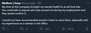 Madison: My time at this company brought my mental health to an all time low. You could talk to anyone who was around me during my employment and they would confirm it. I would not have recommended anyone I knew to work there, especially with my experiences as a woman in the office.