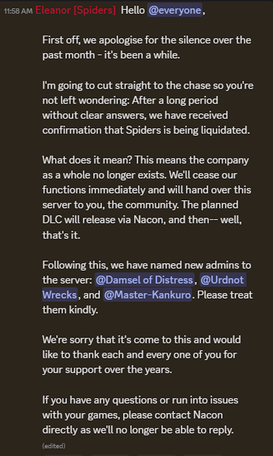 First off, we apologise for the silence over the past month - it's been a while. I'm going to cut straight to the chase so you're not left wondering: After a long period without clear answers, we have received confirmation that Spiders is being liquidated. What does it mean? This means the company as a whole no longer exists. We'll cease our functions immediately and will hand over this server to you, the community. The planned DLC will release via Nacon, and then-- well, that's it. Following this, we have named new admins to the server: @Damsel of Distress, @Urdnot Wrecks, and @Master-Kankuro. Please treat them kindly. We're sorry that it's come to this and would like to thank each and every one of you for your support over the years. If you have any questions or run into issues with your games, please contact Nacon directly as we'll no longer be able to reply.