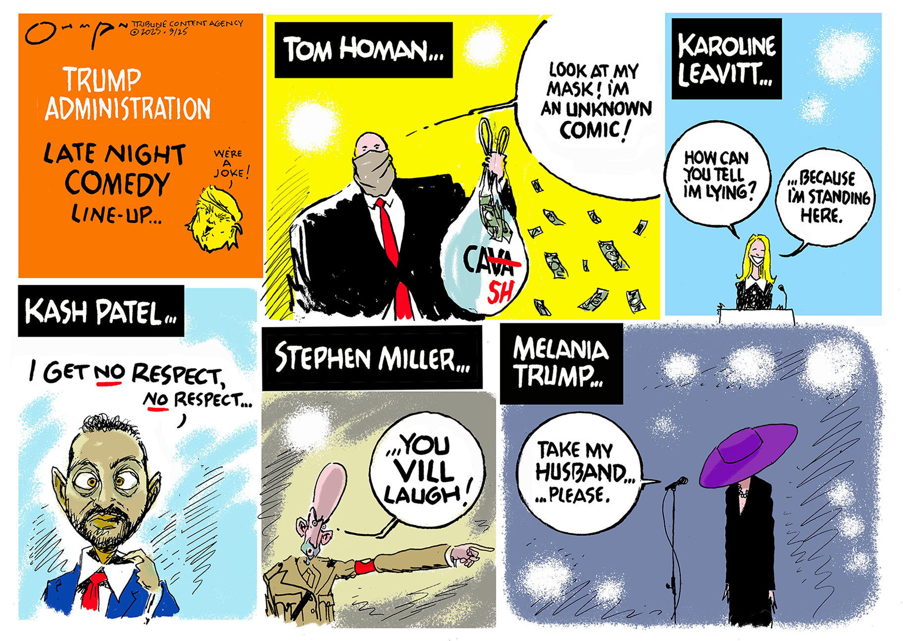 This is a six-panel political cartoon titled &amp;ldquo;Trump Administration Late Night Comedy Line-up&amp;rdquo; in the first panel, with a little Donald Trump head saying, &amp;ldquo;We&amp;rsquo;re a joke!&amp;rdquo; The panels feature Tom Homan, Karoline Leavitt, Kash Patel, Stephen Miller and Melania Trump. Homan wears a mask and holds a giant bag of cash and says, &amp;ldquo;Look at my mask! I&amp;rsquo;m an unknown comic!&amp;rdquo; Leavitt says, &amp;ldquo;how can you tell I&amp;rsquo;m lying? Because I&amp;rsquo;m standing here.&amp;rdquo; Patel says, &amp;ldquo;I get no respect, no respect&amp;hellip;&amp;rdquo; as he pulls on his collar like Rodney Dangerfield. Miller is dressed like fascist and glowers as he says, &amp;ldquo;You vill laugh!&amp;rdquo; Melania Trump is in the final panel with her face covered by a giant hat and she says, &amp;ldquo;Take my husband..please.&amp;rdquo;