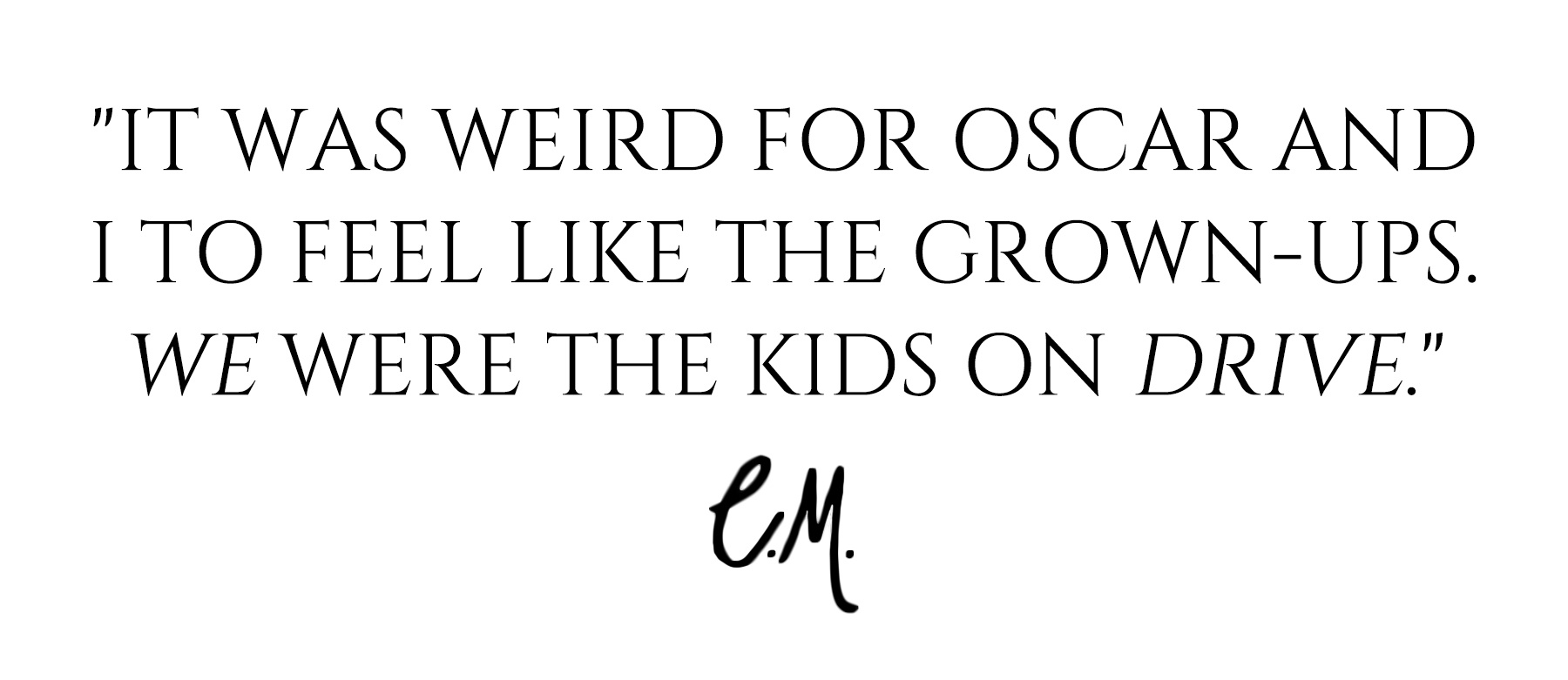 Carey Mulligan quote for Who What Wear's April cover story that reads, &amp;quot;It was weird for Oscar and I to feel like the grown-ups. We were the kids on Drive.&amp;quot;