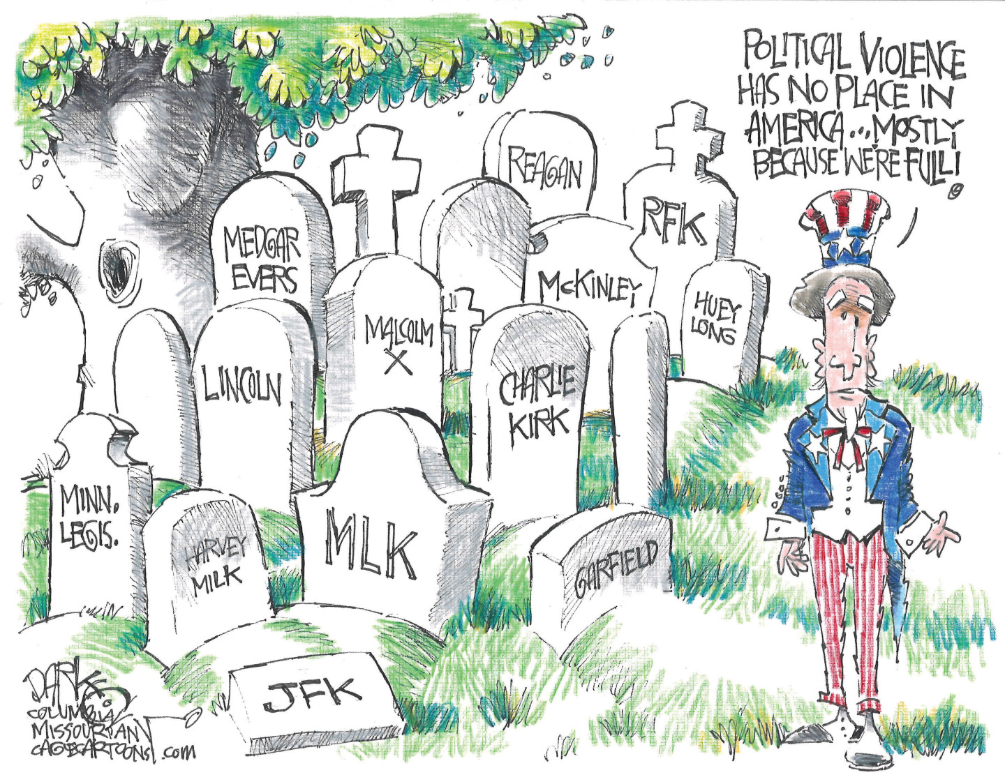 This cartoon depicts Uncle Sam in a graveyard filled with headstones of victims of political violence, including &amp;ldquo;JFK&amp;rdquo; &amp;ldquo;MLK&amp;rdquo; &amp;ldquo;Charlie Kirk&amp;rdquo; &amp;ldquo;Malcolm X&amp;rdquo; &amp;ldquo;Medgar Evers&amp;rdquo; &amp;ldquo;RFK&amp;rdquo; &amp;ldquo;Reagan&amp;rdquo; &amp;ldquo;Huey Long&amp;rdquo; &amp;ldquo;Minn. Legis&amp;rdquo; &amp;ldquo;Lincoln&amp;rdquo; &amp;ldquo;McKinley&amp;rdquo; and &amp;ldquo;Garfield.&amp;rdquo; Uncle Sam says, &amp;ldquo;Political violence has no place in America! Mostly because we&amp;rsquo;re full.&amp;rdquo;