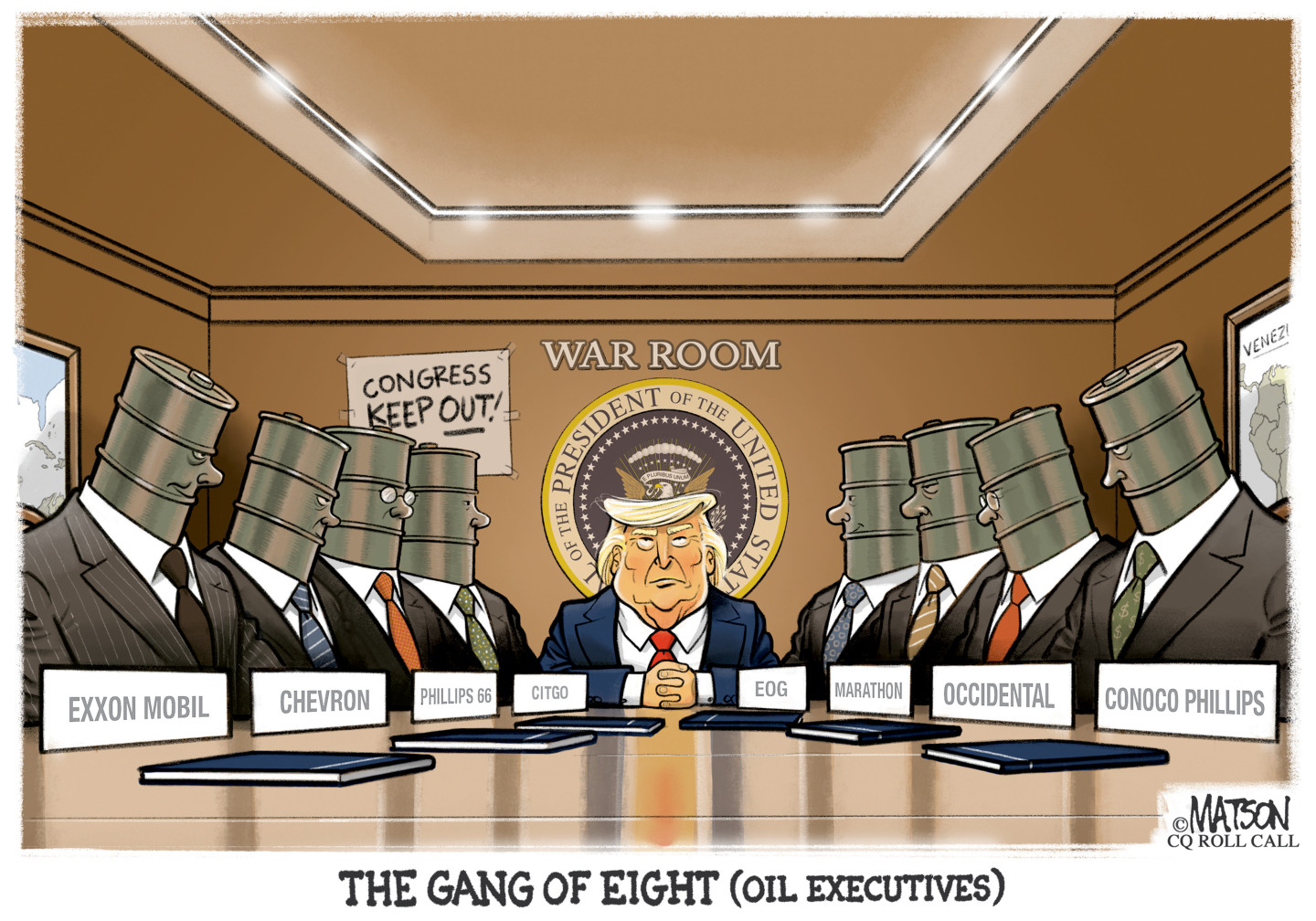 This cartoon is set in the War Room and is titled &amp;ldquo;The Gang of Eight (Oil Executives).&amp;rdquo; Donald Trump sits at the head of the table with his hands folded. There is a sign behind him that reads, &amp;ldquo;Congress keep out!&amp;rdquo; Instead of congress people, the heads of oil companies are at the table and are drawn as men in suits with oil barrels for heads. Each has a sign in front showing the company they represent: &amp;ldquo;Exxon Mobile, Chevron, Phillips 66, Citgo, EOG, Marathon, Occidental, and Conoco Phillips.&amp;rdquo;