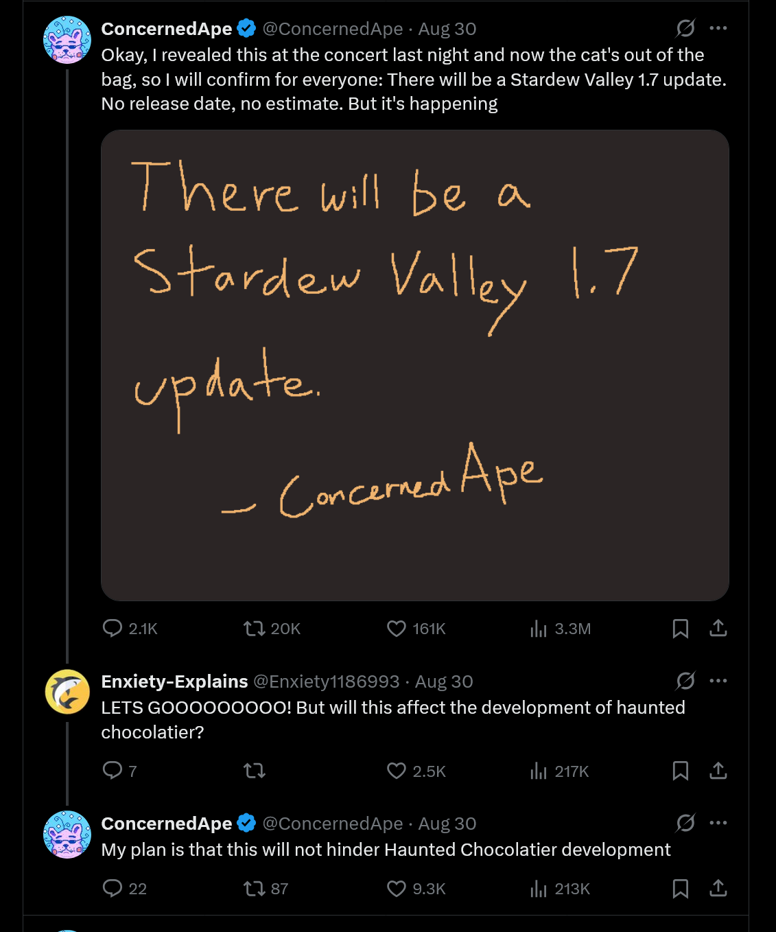 Okay, I revealed this at the concert last night and now the cat&#039;s out of the bag, so I will confirm for everyone: There will be a Stardew Valley 1.7 update. No release date, no estimate. But it&#039;s happening. - My plan is that this will not hinder Haunted Chocolatier development