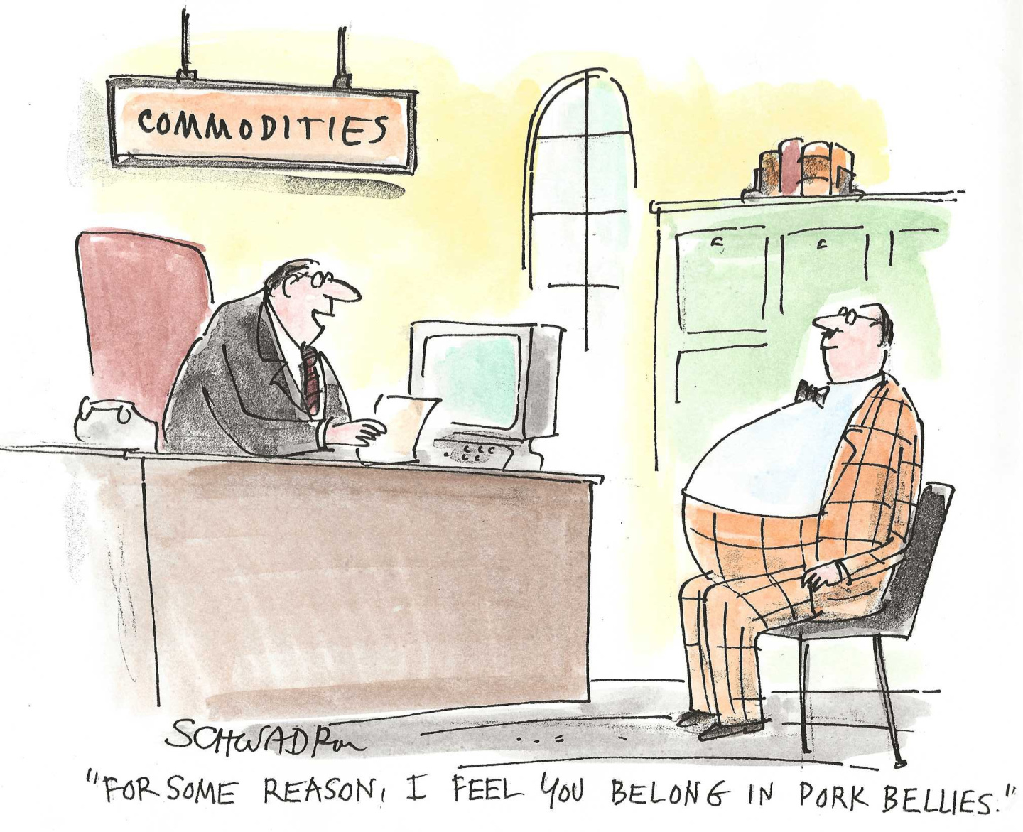 A big-bellied man sits in a chair in a commodities-broker office speaking to a man behind a desk. The man behind the desk says, &amp;ldquo;For some reason, I feel you belong in pork bellies.&amp;rdquo;