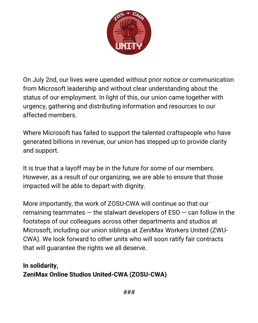 Second part of the ZeniMax Online Studio United-CWA statement that reads: On July 2nd, our lives were upended without prior notice or communication from Microsoft leadership and without clear understanding about the status of our employment. In light of this, our union came together with urgency, gathering and distributing information and resources to our affected members. Where Microsoft has failed to support the talented craftspeople who have generated billions in revenue, our union has stepped up to provide clarity and support. It is true that a layoff may be in the future for some of our members. However, as a result of our organizing, we are able to ensure that those impacted will be able to depart with dignity. More importantly, the work of ZOSU-CWA will continue so that our remaining teammates &mdash; the stalwart developers of ESO &mdash; can follow in the footsteps of our colleagues across other departments and studios at Microsoft, including our union siblings at ZeniMax Workers United (ZWU-CWA). We look forward to other units who will soon ratify fair contracts that will guarantee the rights we all deserve. In solidarity, ZeniMax Online Studios United-CWA (ZOSU-CWA)