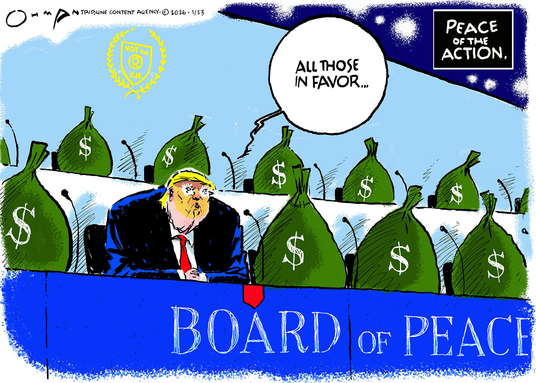 This cartoon is titled &amp;ldquo;Peace of the Action.&amp;rdquo; Donald Trump sits by himself behind a &amp;ldquo;Board of Peace&amp;rdquo; sign. The other seats on the panel are filled by large bags of money with dollar signs on the side. A seal on the back wall has a laurel wreath and the words &amp;ldquo;Not the U.N.&amp;rdquo;