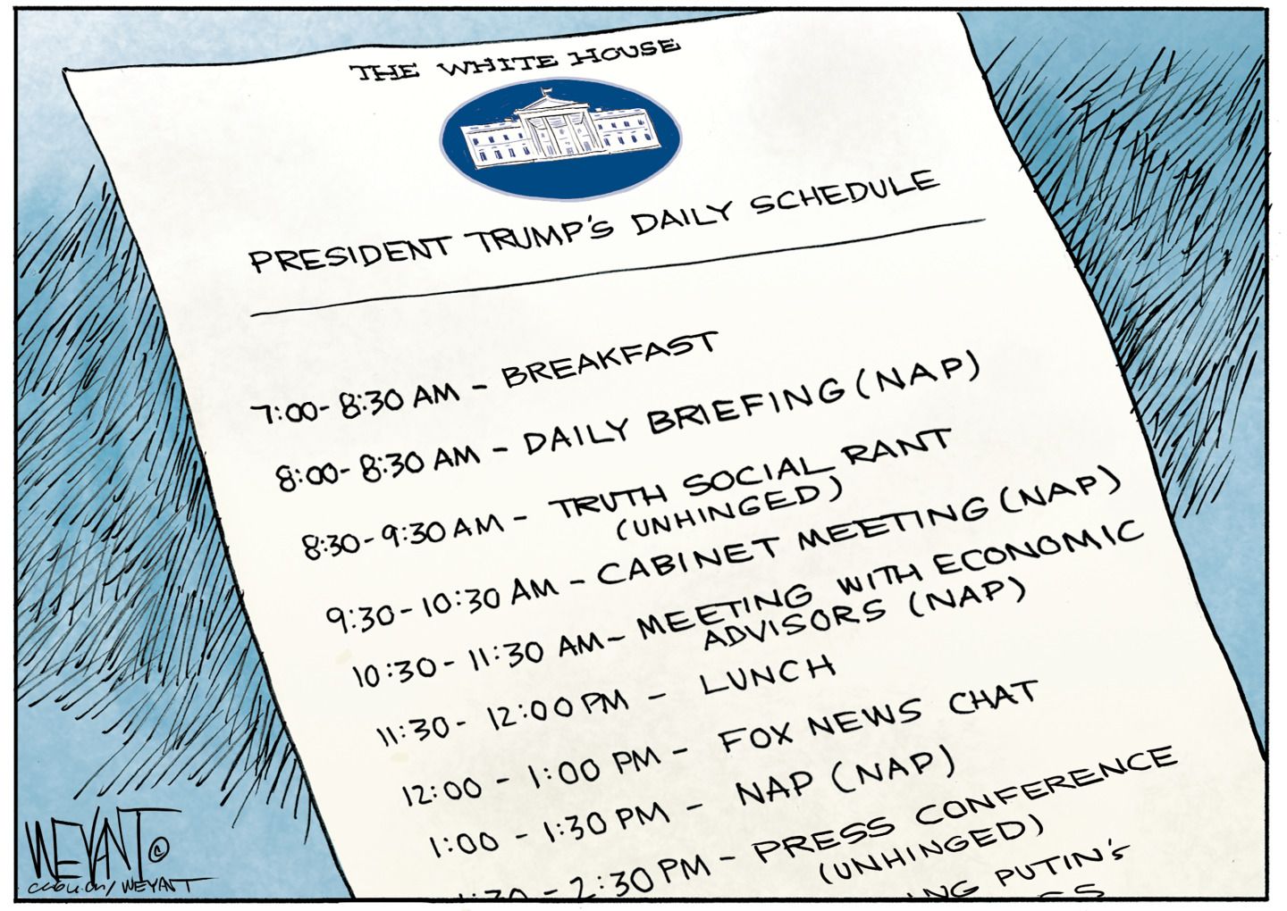 
                                This cartoon depicts a piece of paper with “The White House: President Trump’s Daily Schedule” and a White House logo at the top. His schedule is: “7 to 8:30 a.m. breakfast. 8 to 8:30 a.m. Daily Briefing (nap). 8:30 to 9:30 a.m. Truth Social Rant (unhinged). 9:30 to 10:30 a.m. Cabinet meeting (nap). 10:30 to 11:30 a.m. Meeting with economic advisors (nap). 11:30 to 12 p.m. Lunch. 12 to 1 p.m. Fox News chat. 1 to 1:30 p.m. Nap (nap). 1:30 to 2:30  p.m. Press conference (unhinged).”
                            