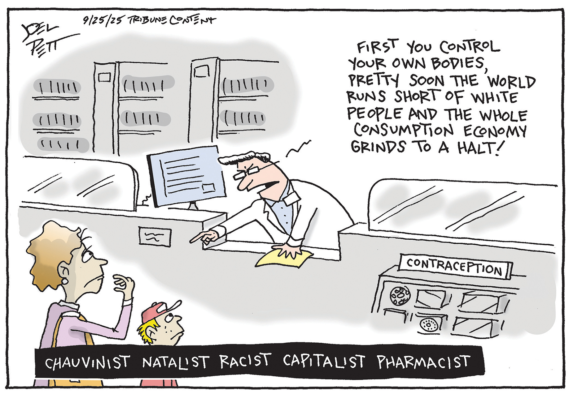 This cartoon depicts a woman and her young son at a pharmacy and is called &amp;ldquo;Chauvinist Natalist Racist Capitalist Pharmacist.&amp;rdquo; There is an angry-looking male pharmacist behind the counter, which displays items labeled &amp;ldquo;Contraception&amp;rdquo; The pharmacist points at the woman and says, &amp;ldquo;First you control your own bodies, pretty soon the world runs short of white people and the whole consumption economy grinds to a halt!&amp;rdquo;