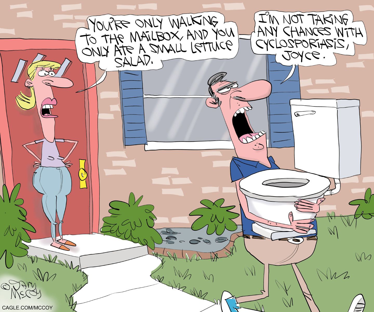 
                                A man walks out of his house carrying a toilet. A woman stands nearby in the doorway and says, “You’re only walking to the mailbox, and you only ate a small lettuce salad.” The man responds, “I’m not taking any chances with cyclosporiasis, Joyce.”
                            