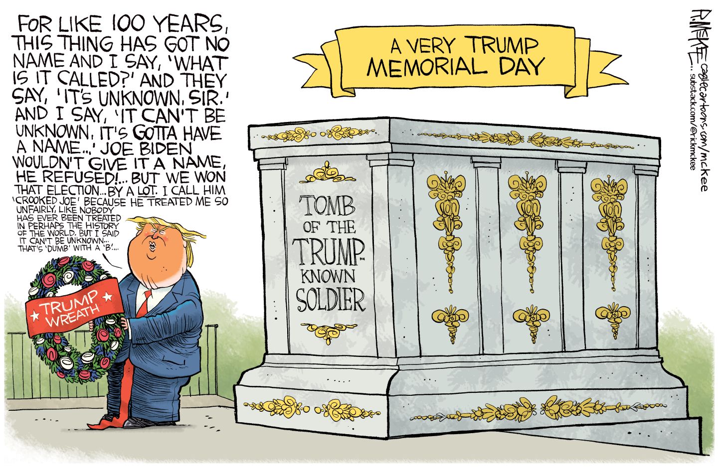 
                                This cartoon is titled “A Very Trump Memorial Day”. Trump is next to a tomb named “Tomb of the Trump-Known Soldier” and he holds a Trump wreath. He’s speaking nonsense that includes, "For like 100 years, this thing has got no name and I say, 'What is it called?' And they say, 'It's unknown, sir.' And I say, 'It can't be unknown, it's gotta have a name...' Joe Biden wouldn't give it a name, he refused!... But we won that election... by a lot. I call him 'Crooked Joe' because he treated me so unfairly, like nobody has ever been treated in perhaps the history of the world. But I said it can't be unknown—that's 'dumb' with a 'b'..."
                            
