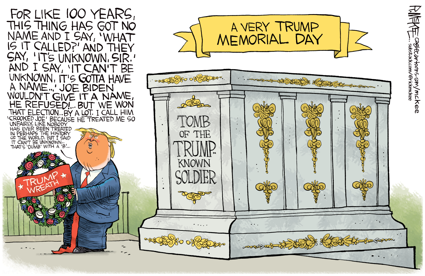 This cartoon is titled &amp;ldquo;A Very Trump Memorial Day&amp;rdquo;. Trump is next to a tomb named &amp;ldquo;Tomb of the Trump-Known Soldier&amp;rdquo; and he holds a Trump wreath. He&amp;rsquo;s speaking nonsense that includes, &amp;quot;For like 100 years, this thing has got no name and I say, 'What is it called?' And they say, 'It's unknown, sir.' And I say, 'It can't be unknown, it's gotta have a name...' Joe Biden wouldn't give it a name, he refused!... But we won that election... by a lot. I call him 'Crooked Joe' because he treated me so unfairly, like nobody has ever been treated in perhaps the history of the world. But I said it can't be unknown&amp;mdash;that's 'dumb' with a 'b'...&amp;quot;