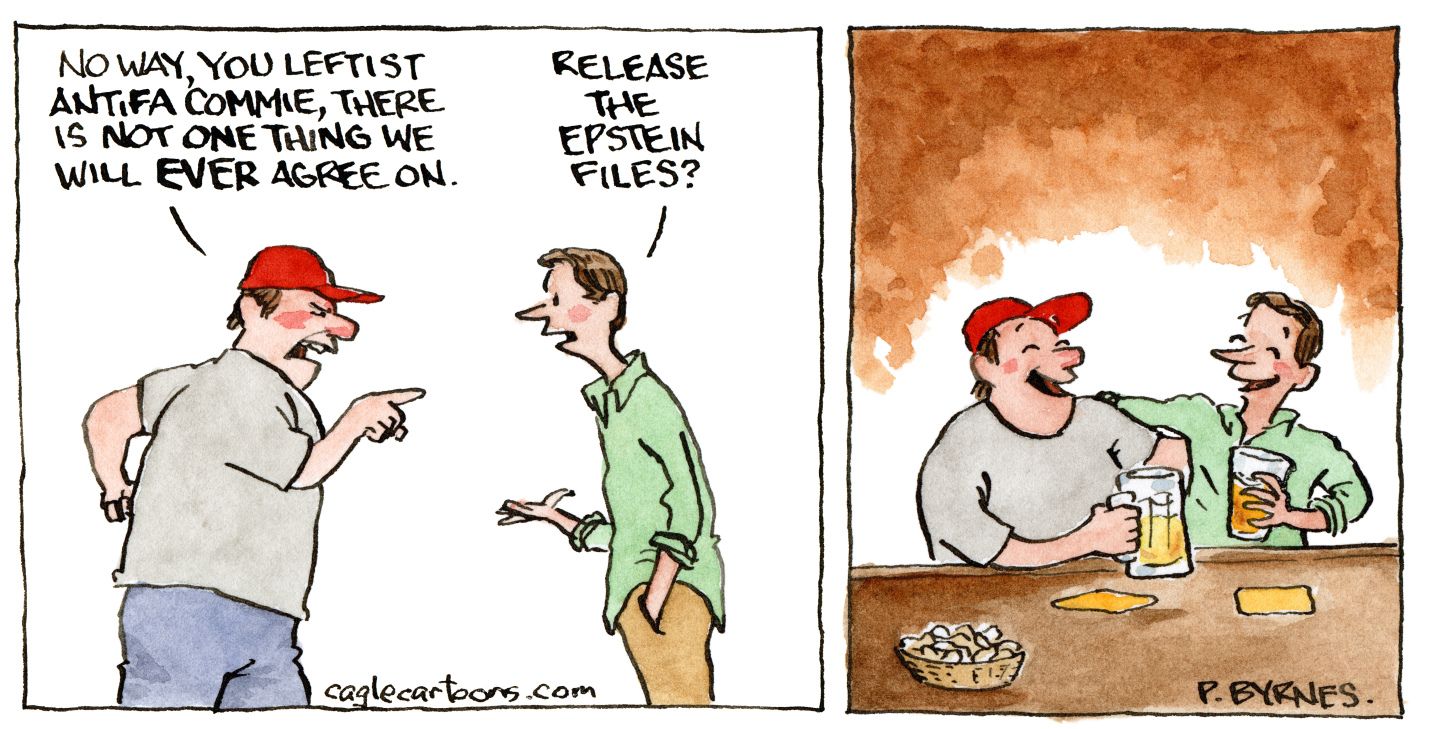 
                                This is a two panel political cartoon. In the left panel, an angry man in a MAGA hat points at another man. The angry man says, “No way you leftist, antifa commie, there is not one thing we will EVER agree on.” The other man responds, “Release the Epstein files?” In the right panel, the two men are sitting at a bar with their arms around each other and laughing as they drink a beer and eat popcorn.
                            