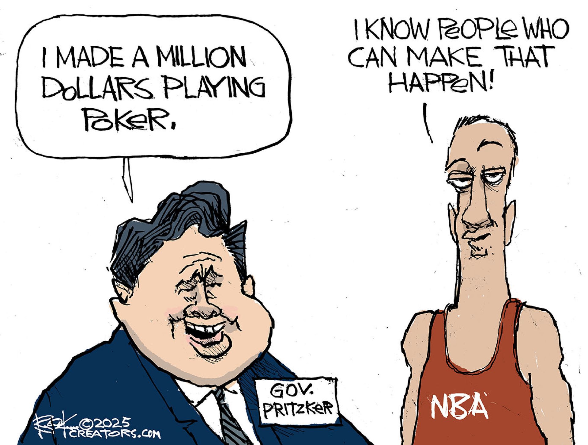 
                                This cartoon depicts Illinois Governor J.B. Pritzker and an NBA player with a raised eyebrow. Pritzker says, “I made a million dollars playing poker.” The NBA player responds, “I know people who can make that happen!’
                            