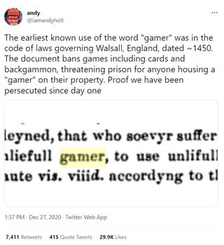 Andy (@iamandyholt): The earliest known use of the word "gamer" was in the code of laws governing Walsall, England, dated ~1450. The document bans games including cards and backgammon, threatening prison for anyone housing a "gamer" on their property. Proof we have been persecuted since day one