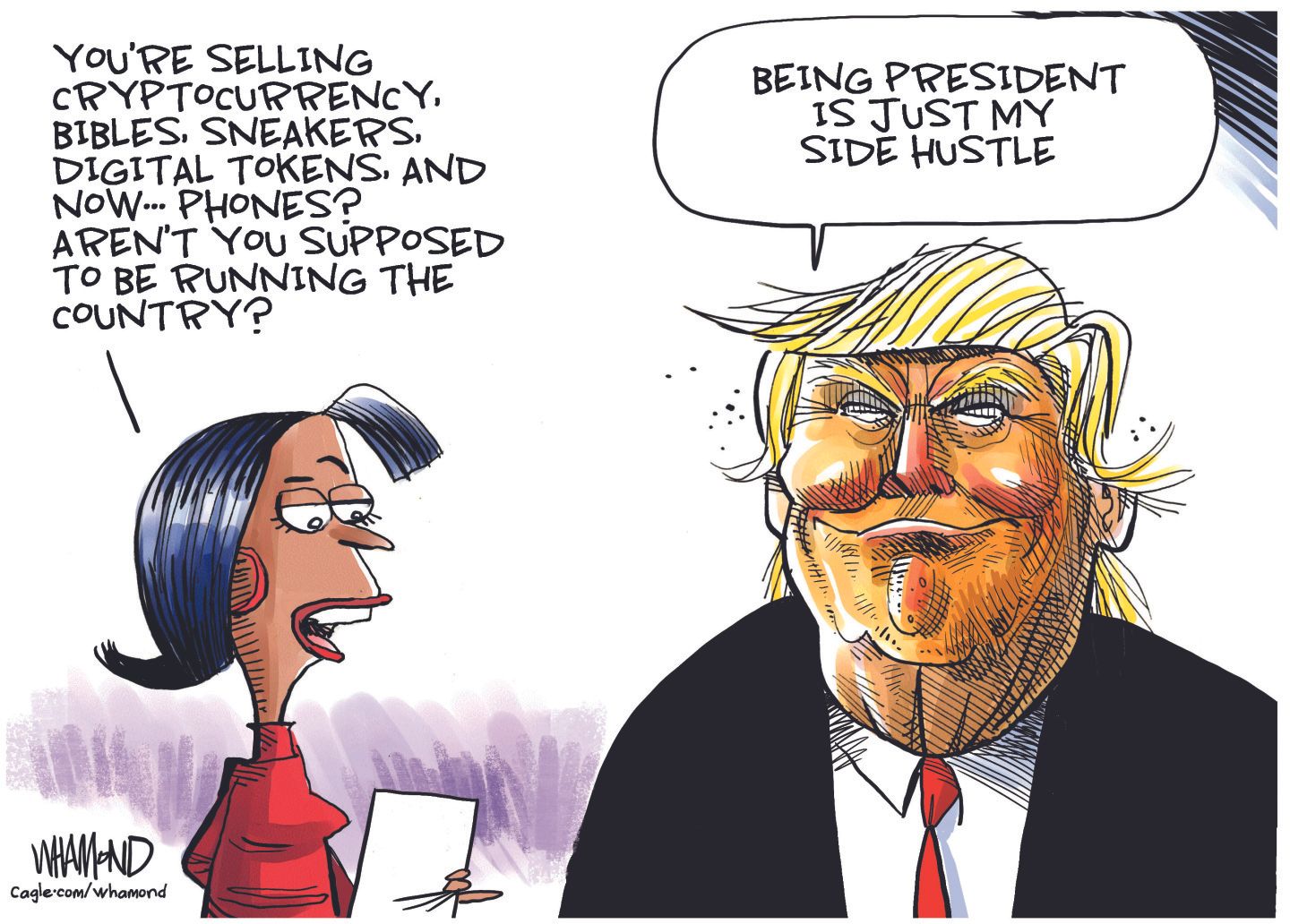 
                                This editorial cartoon is dominated by the image of a smug-looking Donald Trump. He’s speaking with a woman, who asks him, “You’re selling cryptocurrency, bibles, sneakers, digital tokens, and now… phones? Aren’t you supposed to be running the country?” Trump responds, “Being president is just my side hustle.”
                            