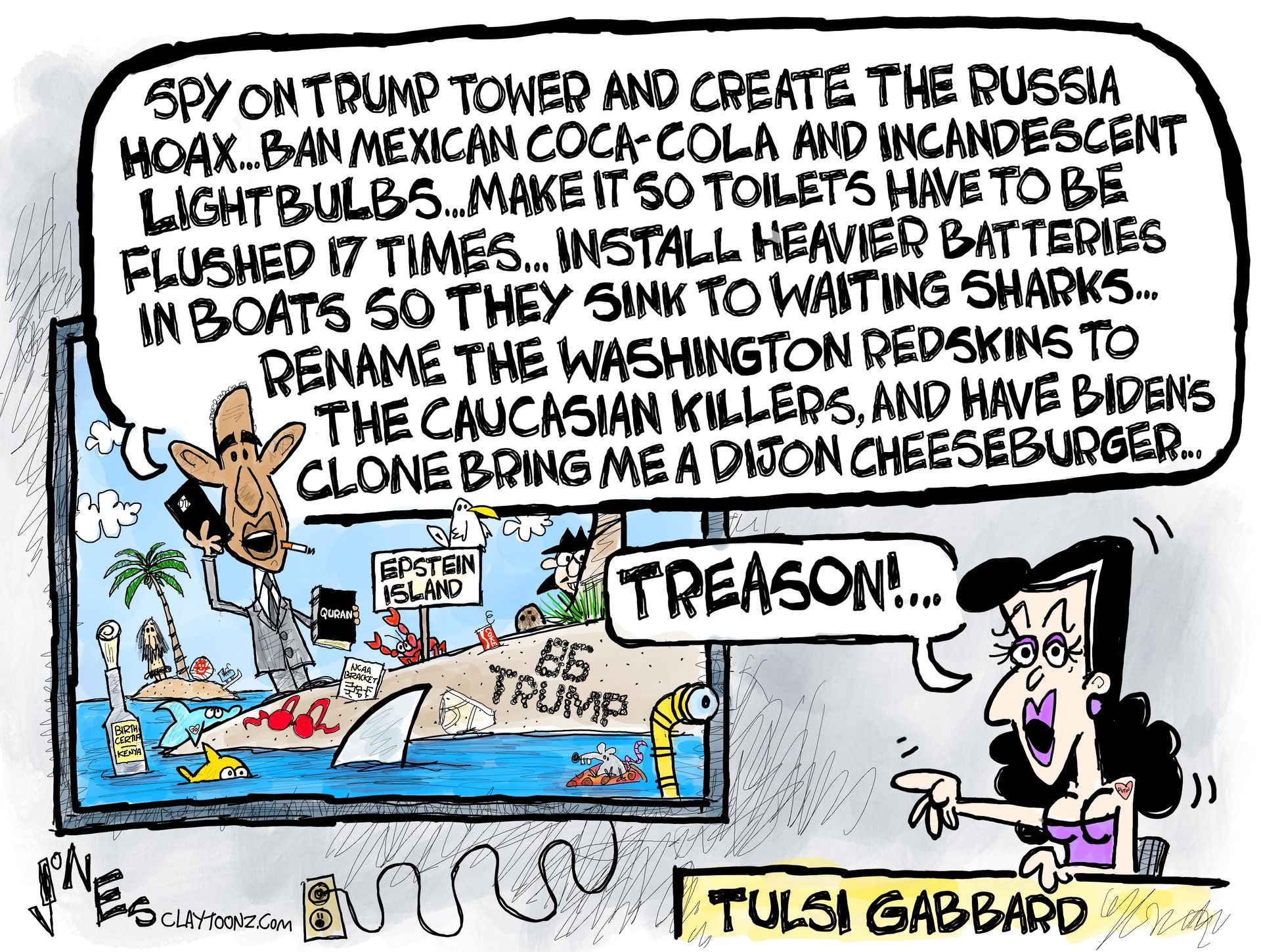 
                                This political cartoon depicts Tulsi Gabbard pointing and yelling &quot;Treason!&quot; at a television screen. The screen shows Barack Obama on a small island labeled &quot;Epstein Island&quot; holding a phone and with &quot;86 TRUMP&quot; written on the side of the island. Obama&#039;s speech bubble is long and rambling, listing demands: &quot;Spy on trump tower and create the Russia hoax...Ban Mexican Coca-Cola and incandescent lightbulbs...make it so toilets have to be flushed 17 times...install heavier batteries in boats so they sink to waiting sharks...rename the Washington redskins to the Caucasian Killers, and have Biden&#039;s clone bring me a dijon cheeseburger...&quot;
                            