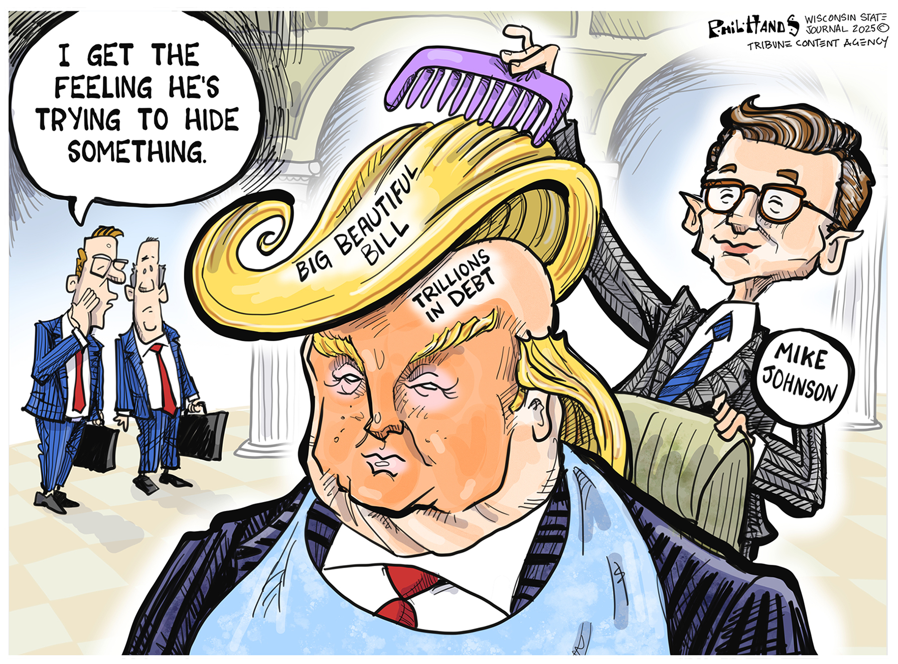 The dominant image of this editorial cartoon is Donald Trump. He’s in the middle of the frame with wild, flowing, golden hair hiding a bald head that is being combed over by Speaker of the House Mike Johnson. “Big Beautiful Bill” is written on Trump’s hair and “Trillions in Debt” on the bald spot. Two men with briefcases are in the back corner and one whispers to the other, “I get the feeling he’s trying to hide something.”