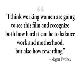 “I think working women are going to see this film and recognizeboth how hard it can be to balance work and motherhood, but also how rewarding.”