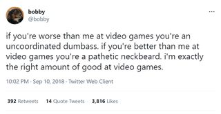 @bobby: "if you're worse than me at video games you're an uncoordinated dumbass. if you're better than me at video games you're a pathetic neckbeard. i'm exactly the right amount of good at video games."