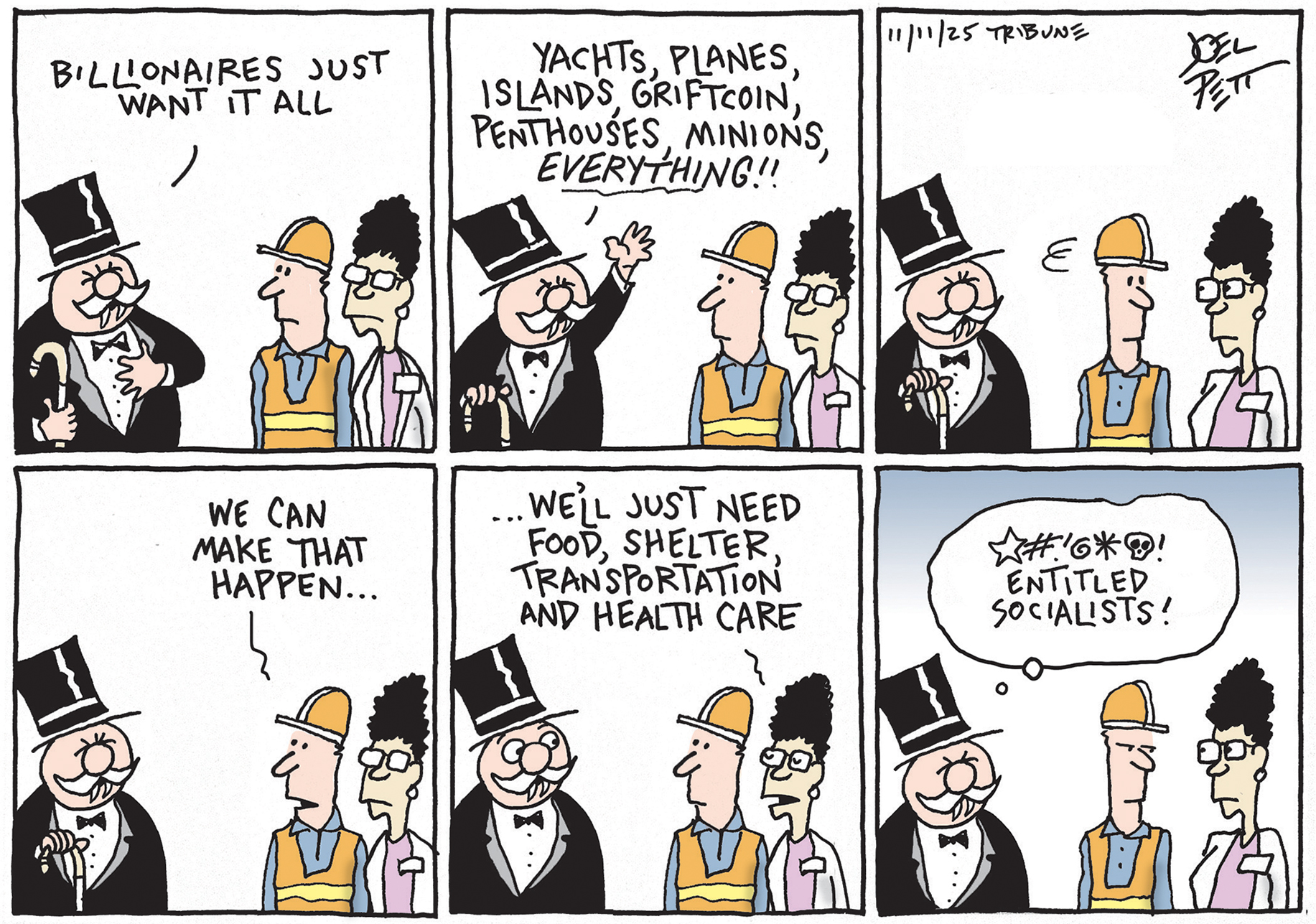 This is a six panel political cartoon with a stereotypical rich guy in top hat, tuxedo, and cane speaking to two working people. One of the people is a man in construction clothes and the other is a woman with a nametag. The rich guy says, &amp;ldquo;Billionaires just want it all. Yachts, planes, islands, griftcoin, penthouses, minions, everything!&amp;rdquo; The working people look at each other and the man says, &amp;ldquo;We can make that happen. We&amp;rsquo;ll just need food, shelter, transportation and health care.&amp;rdquo; The rich man thinks to himself, &amp;ldquo;Effing entitled socialists!&amp;rdquo;