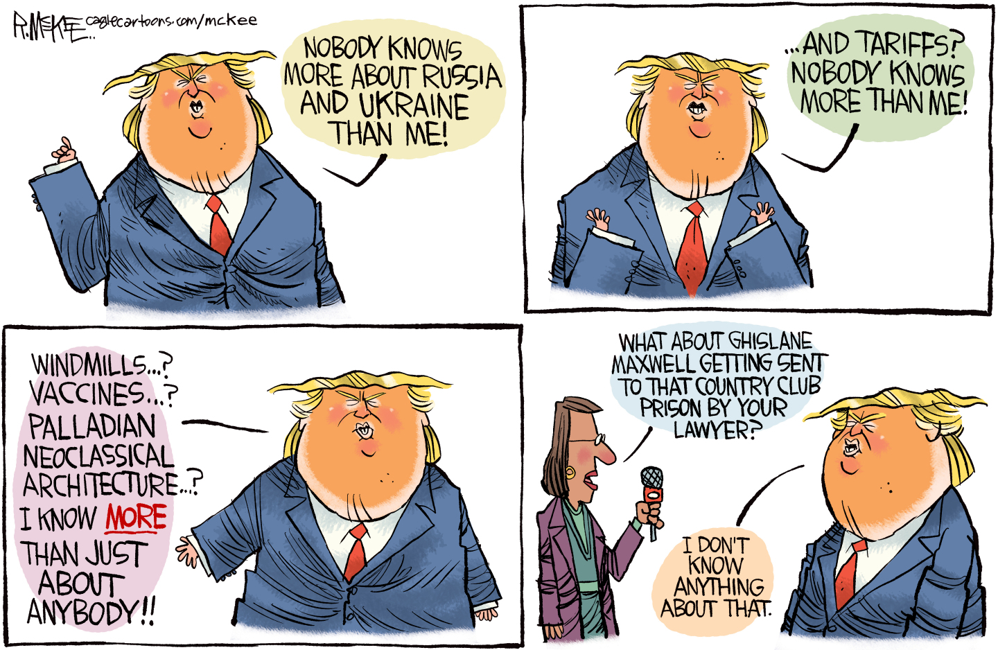 This is a four panel political cartoon depicting Donald Trump. In the first panel Trump says, “Nobody knows more about Russia and Ukraine than me!” He continues, “And tariffs? Nobody knows more than me!” Then he says, “Windmills? Vaccines? Palladian neoclassical architecture? I know more than just about anybody!” In the final panel, a female reporter asks Trump, “What about Ghislane Maxwell getting sent to that country club prison by your lawyer?” “I don’t know anything about that.”