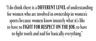 "I do think there is a different level of understanding for women who are involved in ownership in women’s sports because women understand innately what it’s like to have to fight for respect on the job, to have to fight tooth and nail for basically everything.”