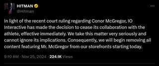 In light of the recent court ruling regarding Conor McGregor, IO Interactive has made the decision to cease its collaboration with the athlete, effective immediately. We take this matter very seriously and cannot ignore its implications. Consequently, we will begin removing all content featuring Mr. McGregor from our storefronts starting today.