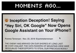 moments ago... Inception Deception! Saying Hey Siri, OK Google Now Opens Google Assistant on Your iPhone!! THE ENEMY HAS ARRIVED ON OUR SHORES AT LONG LAST. BE EVER VIGILANT, THE DATA RAIDERS OF MOUNTAIN VIEW HAVE REDOUBLED THEIR EFFORTS TO STEAL OUR PRECIOUS BODILY