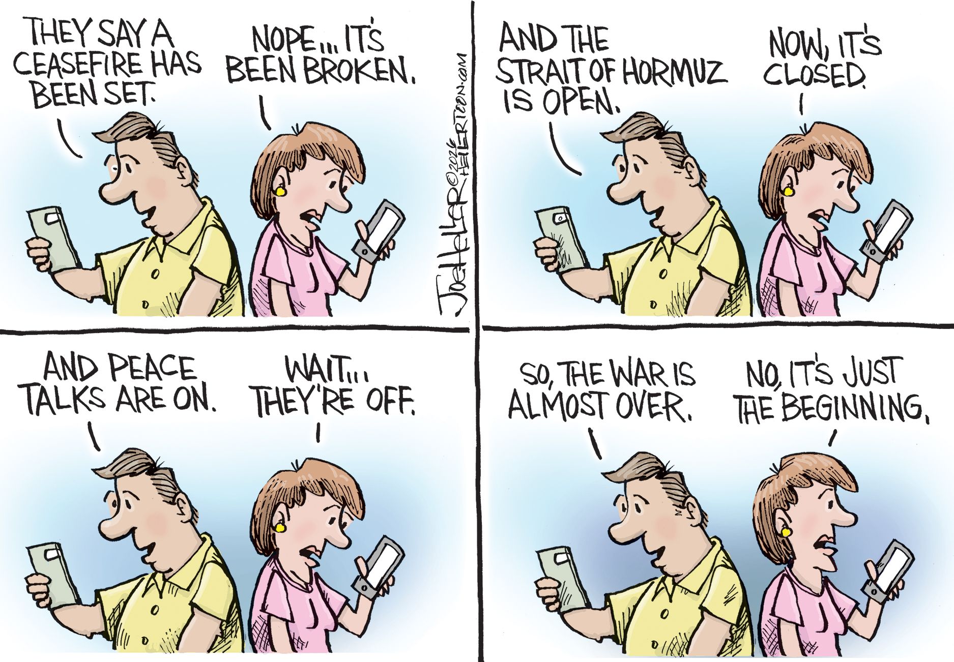 
                                This four-panel cartoon depicts a man on the left and a woman on the right reading headlines on their phones to each other. The man says "THEY SAY A CEASEFIRE HAS BEEN SET," "AND THE STRAIT OF HORMUZ IS OPEN," and "AND PEACE TALKS ARE ON," while the woman immediately counters with, "NOPE... IT'S BEEN BROKEN," "NOW, IT'S CLOSED," and "WAIT... THEY'RE OFF." In the final panel, the man optimistically asks, "SO, THE WAR IS ALMOST OVER," but the woman grimly concludes, "NO, IT'S JUST THE BEGINNING."
                            