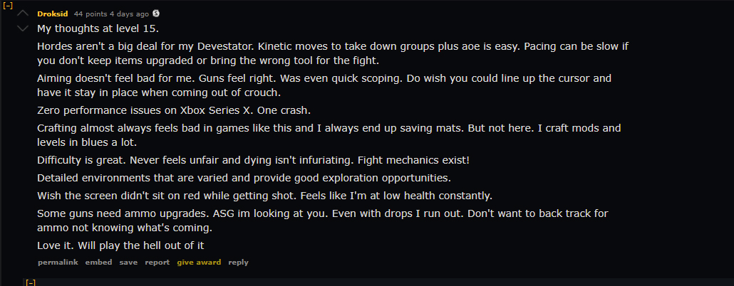 "My thoughts at level 15. Hordes aren't a big deal for my Devestator. Kinetic moves to take down groups plus aoe is easy. Pacing can be slow if you don't keep items upgraded or bring the wrong tool for the fight. Aiming doesn't feel bad for me. Guns feel right. Was even quick scoping. Do wish you could line up the cursor and have it stay in place when coming out of crouch. Zero performance issues on Xbox Series X. One crash. Crafting almost always feels bad in games like this and I always end up saving mats. But not here. I craft mods and levels in blues a lot. Difficulty is great. Never feels unfair and dying isn't infuriating. Fight mechanics exist! Detailed environments that are varied and provide good exploration opportunities. Wish the screen didn't sit on red while getting shot. Feels like I'm at low health constantly. Some guns need ammo upgrades. ASG im looking at you. Even with drops I run out. Don't want to back track for ammo not knowing what's coming. Love it. Will play the hell out of it"