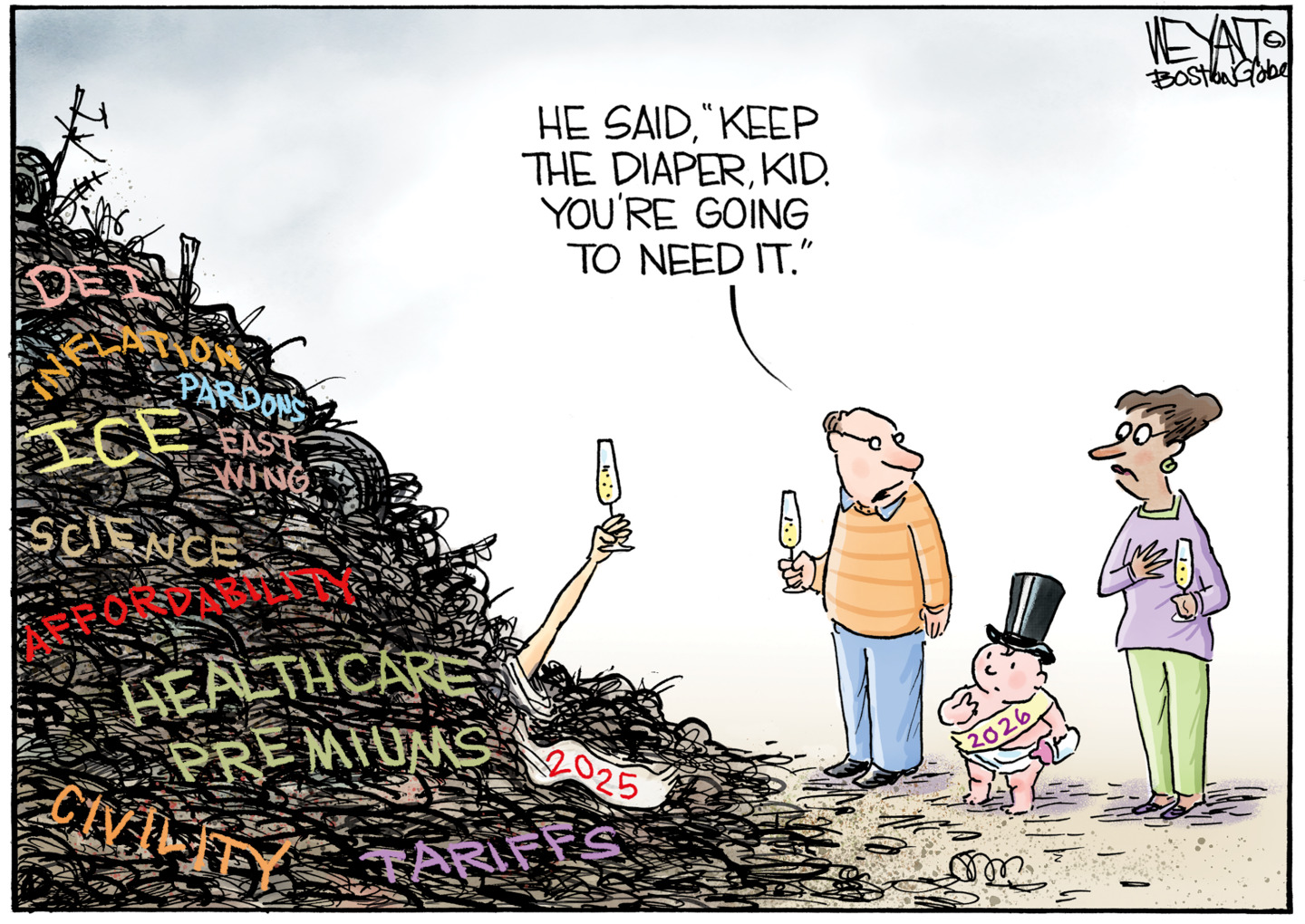 The 2025 Baby New Year is trapped under a garbage heap with the words &amp;ldquo;ICE&amp;rdquo; &amp;ldquo;Health care premiums&amp;rdquo; &amp;ldquo;tariffs&amp;rdquo; &amp;ldquo;civility&amp;rdquo; &amp;ldquo;pardons&amp;rdquo; &amp;ldquo;inflation&amp;rdquo; &amp;ldquo;science&amp;rdquo; &amp;ldquo;DEI&amp;rdquo; and &amp;ldquo;East Wing&amp;rdquo; written on the side. He holds a champagne glass to toast the new year. Baby New Year 2026 is here with an adult man and woman. The man turns to the new baby and says, &amp;ldquo;He said &amp;lsquo;keep the diaper, kid. You&amp;rsquo;re going to need it.&amp;rsquo;&amp;rdquo;