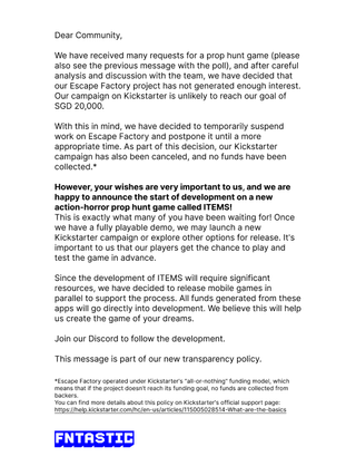 An announcement that reads: "Dear Community,We have received many requests for a prop hunt game (please also see the previous message with the poll), and after careful analysis and discussion with the team, we have decided that our Escape Factory project has not generated enough interest. Our campaign on Kickstarter is unlikely to reach our goal of SGD 20,000.With this in mind, we have decided to temporarily suspend work on Escape Factory and postpone it until a more appropriate time. As part of this decision, our Kickstarter campaign has also been canceled, and no funds have been collected.*However, your wishes are very important to us, and we are happy to announce the start of development on a new action-horror prop hunt game called ITEMS!This is exactly what many of you have been waiting for! Once we have a fully playable demo, we may launch a new Kickstarter campaign or explore other options for release. It's important to us that our players get the chance to play and test the game in advance.Since the development of ITEMS will require significant resources, we have decided to release mobile games in parallel to support the process. All funds generated from these apps will go directly into development. We believe this will help us create the game of your dreams.Join our Discord to follow the development.This message is part of our new transparency policy.*Escape Factory operated under Kickstarter's "all-or-nothing" funding model, which means that if the project doesn't reach its funding goal, no funds are collected from backers.You can find more details about this policy on Kickstarter's official support page."