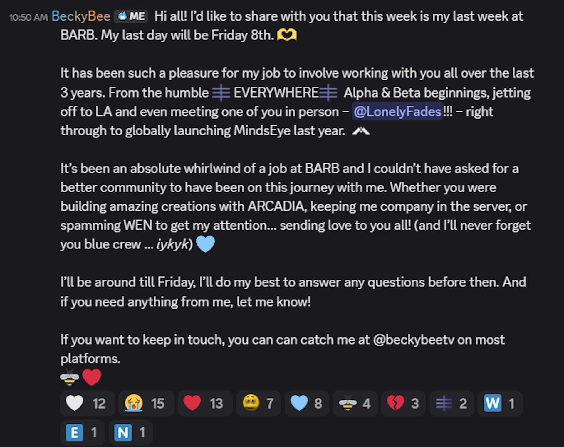 Hi all! I&amp;rsquo;d like to share with you that this week is my last week at BARB. My last day will be Friday 8th. &amp;#129782; It has been such a pleasure for my job to involve working with you all over the last 3 years. From the humble :EVERYWHERE: EVERYWHERE:EVERYWHERE: Alpha &amp;amp; Beta beginnings, jetting off to LA and even meeting one of you in person &amp;ndash; @LonelyFades!!! &amp;ndash; right through to globally launching MindsEye last year. :MINDSEYE: It&amp;rsquo;s been an absolute whirlwind of a job at BARB and I couldn&amp;rsquo;t have asked for a better community to have been on this journey with me. Whether you were building amazing creations with ARCADIA, keeping me company in the server, or spamming WEN to get my attention&amp;hellip; sending love to you all! (and I&amp;rsquo;ll never forget you blue crew &amp;hellip; iykyk) &amp;#129653; I&amp;rsquo;ll be around till Friday, I&amp;rsquo;ll do my best to answer any questions before then. And if you need anything from me, let me know! If you want to keep in touch, you can can catch me at @beckybeetv on most platforms.
