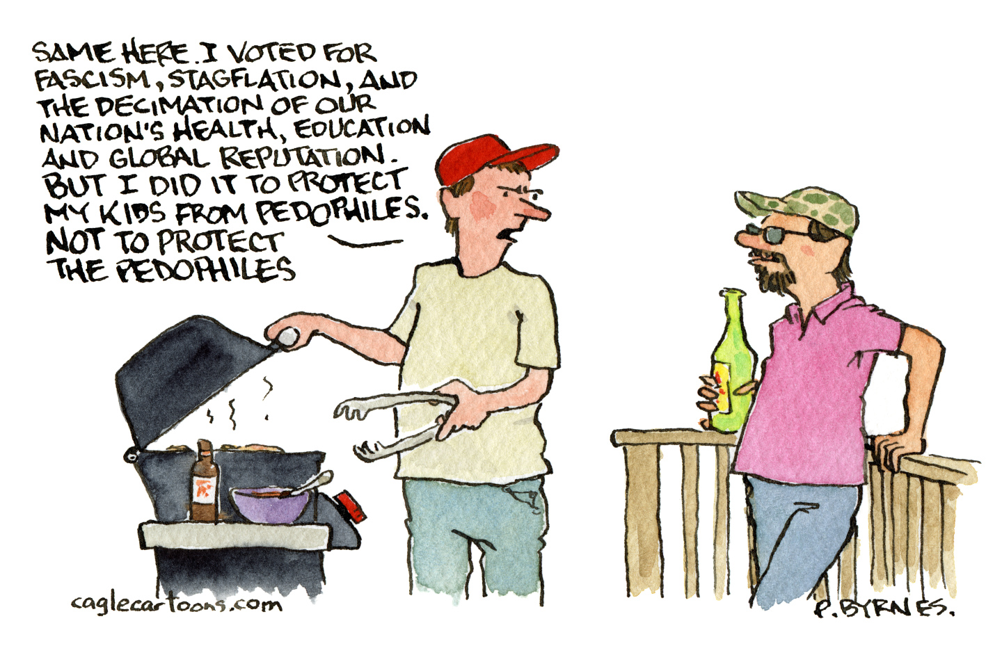 This cartoon is set outside where two men are on deck drinking beer while one of them cooks on a grill. That man wears a red hat and says to the other man, &amp;ldquo;Same here. I voted for fascism, stagflation, and the decimation of our nation&amp;rsquo;s health, education, and global reputation. But I did it to protect my kids from pedophiles. Not to protect the pedophiles.&amp;rdquo;