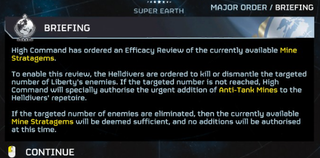 A briefing in Helldivers 2 that reads: "High Command has ordered an Efficacy Review of the currently available Mine Stratagems. To enable this review, the Helldivers are ordered to kill or dismantle the targeted number of Liberty's enemies. If the targeted number is not reached, High Command will specially authorise the urgent addition of Anti-Tank Mines to the Helldivers' repertoire. If the targeted number of enemies are eliminated, then the currently available Mine Stratagems will be deemed sufficient, and no additions will be authorised at this time."