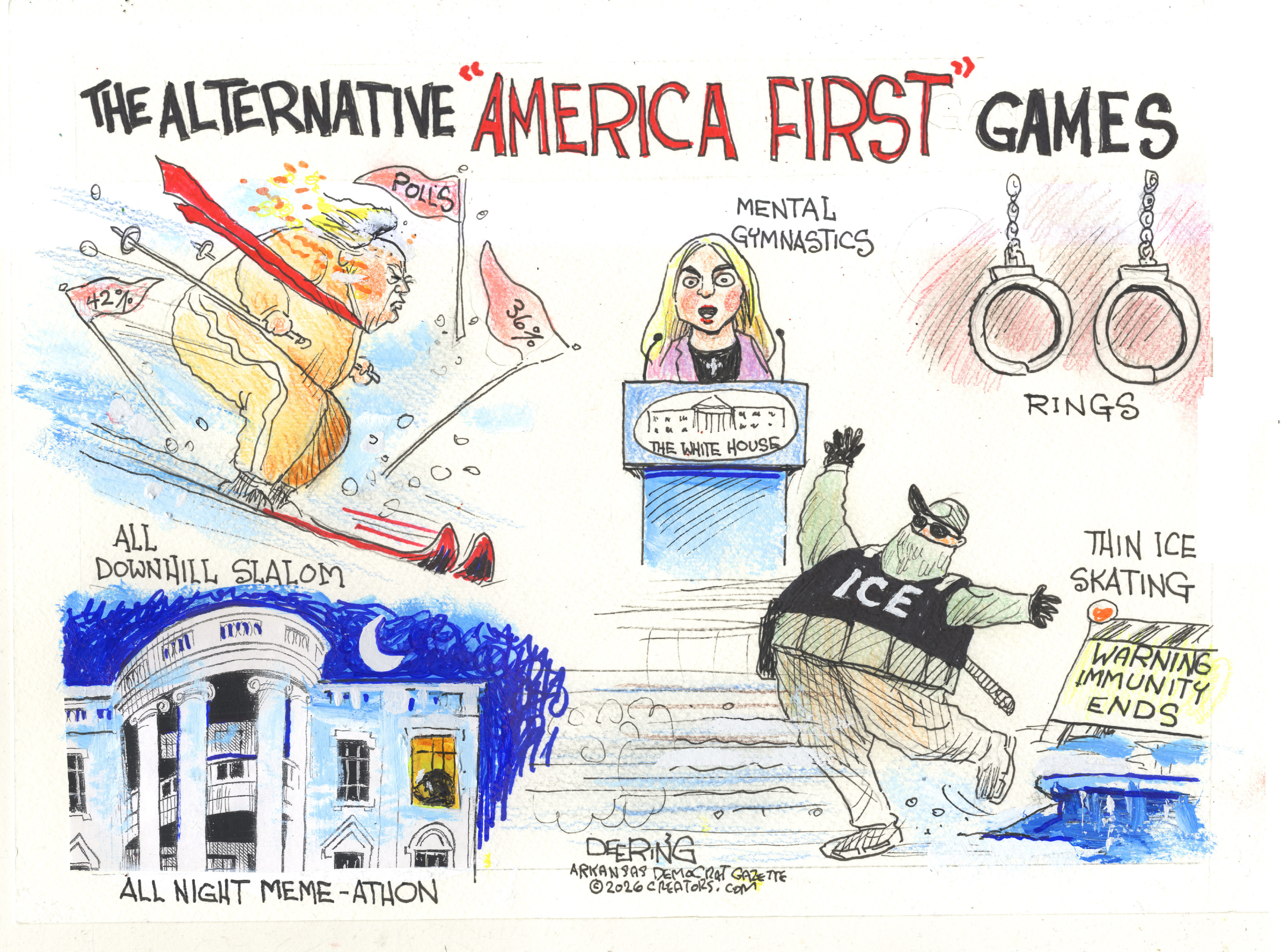 This cartoon is titled &amp;ldquo;The Alternative &amp;lsquo;America First&amp;rsquo; Games&amp;rdquo; and shows five different politically-inspired events. The first is Donald Trump skiing the &amp;ldquo;All Downhill Slalom&amp;rdquo; as he passes flags with declining poll numbers. The second shows White House Press Secretary Karoline Leavitt at a podium competing in Mental Gymnastics. The third event is called &amp;ldquo;Rings&amp;rdquo; and the rings are handcuffs instead of gymnastics rings. The fourth is the White House and is called &amp;ldquo;All Night Meme-athon.&amp;rdquo; The fifth is called &amp;ldquo;Thin Ice Skating&amp;rdquo; and depicts a masked ICE agent skating into a hole in a sheet of cracked ice next to a sign that reads, &amp;ldquo;Warning Immunity Ends.&amp;rdquo;