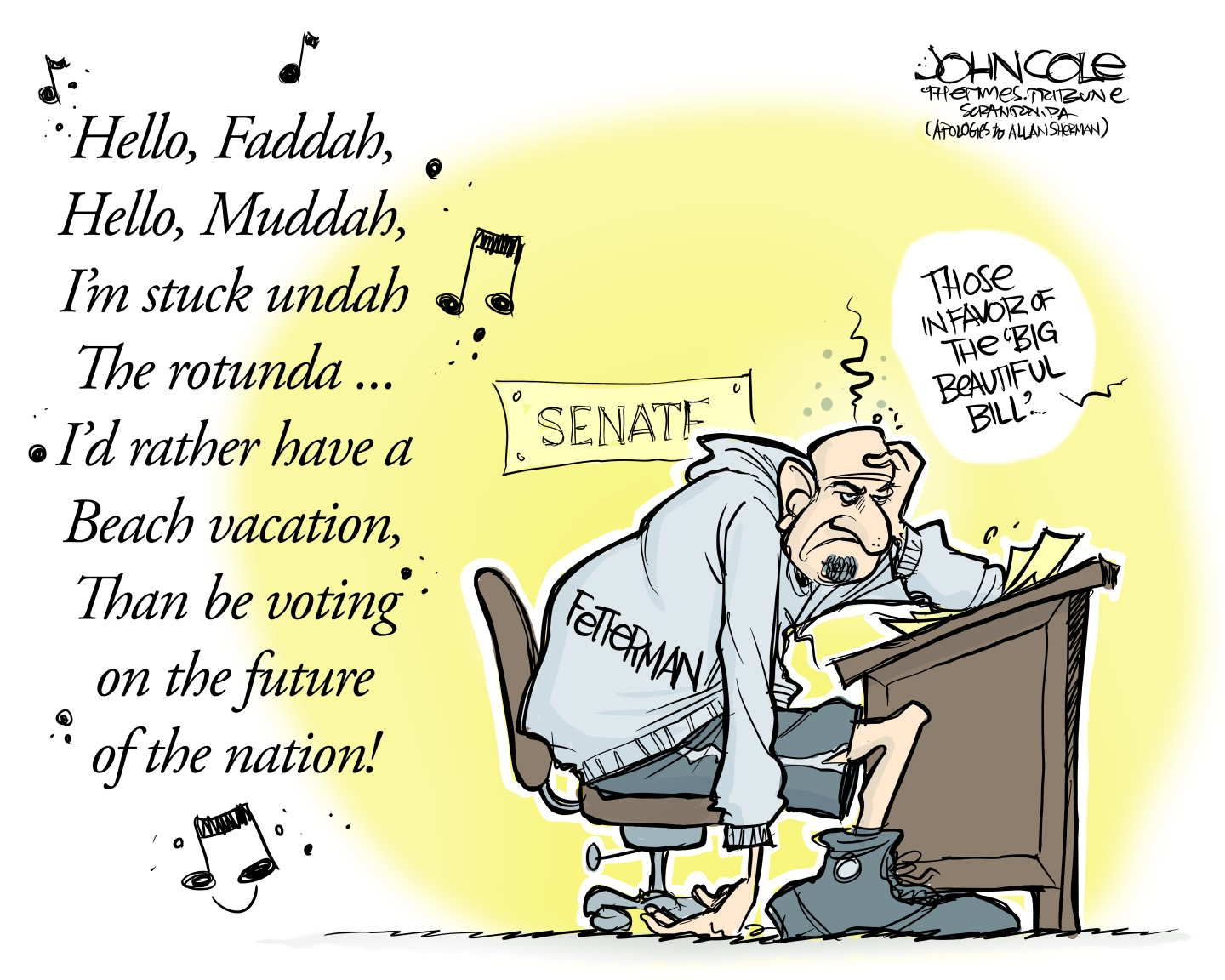 This cartoon shows a frustrated Sen. John Fetterman sitting at his desk in the Senate during a vote for the “big, beautiful bill.” There is a song written nearby, as if he’s singing it. The song lyrics are : “Hello Faddah. Hello, Muddah. I’m stuck undah the rotunda. I’d rather have a beach vacation, than be voting on the future of the nation!”